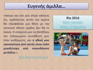 Ευγενής άμιλλα…
«Ακόμα και εάν μου έλεγε κάποιος
ότι, κερδίζοντας αυτόν τον αγώνα
θα εξασφάλιζα μια θέση με την
ισπανική εθνική ομάδα, δεν θα το
έκανα. Η ενέργειά μου να βοηθήσω
τον πελαγωμένο συναθλητή μου
ήταν αυθόρμητη, και η ηθική μου
ικανοποίηση από αυτήν είναι πολύ
μεγαλύτερη από οποιοδήποτε
μετάλλιο.»
Ιβάν Φερνάντεζ Ανάγια
Rio 2016
Nikki Hamblin
Abbey D'Agostino
 