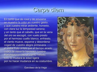 Carpe diemCarpe diem
En tanto que de rosa y de azucenaEn tanto que de rosa y de azucena
se muestra la color en vuestro gesto,se muestra la color en vuestro gesto,
y que vuestro mirar ardiente, honesto,y que vuestro mirar ardiente, honesto,
con clara luz la tempestad serena;con clara luz la tempestad serena;
y en tanto que el cabello, que en la venay en tanto que el cabello, que en la vena
del oro se escogió, con vuelo prestodel oro se escogió, con vuelo presto
por el hermoso cuello blanco, enhiesto,por el hermoso cuello blanco, enhiesto,
el viento mueve, esparce y desordena:el viento mueve, esparce y desordena:
coged de vuestra alegre primaveracoged de vuestra alegre primavera
el dulce fruto antes que el tiempo airadoel dulce fruto antes que el tiempo airado
cubra de nieve la hermosa cumbre.cubra de nieve la hermosa cumbre.
Marchitará la rosa el viento helado,Marchitará la rosa el viento helado,
todo lo mudará la edad ligeratodo lo mudará la edad ligera
por no hacer mudanza en su costumbre.por no hacer mudanza en su costumbre.
Garcilaso de la VegaGarcilaso de la Vega
 