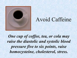 Avoid Caffeine
One cup of coffee, tea, or cola may
raise the diastolic and systolic blood
pressure five to six points, raise
homocysteine, cholesterol, stress.
 