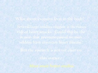 What about excessive iron in the body?
Several large studies suggest it increases
risk of heart attacks. Could this be the
reason that premenopausal women
seldom have coronary heart disease?
But the research is not yet clear on
this matter.
Must await better studies.
 