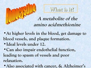 What is it?What is it?
A metabolite of the
amino acidmethionine
•At higher levels in the blood, get damage to
blood vessels, and plaque formation.
•Ideal levels under 12.
•Can also impair endothelial function,
leading to spasm of vessels and poor
relaxation.
•Also associated with cancer, & Alzheimer’s
 