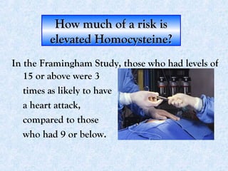 How much of a risk isHow much of a risk is
elevated Homocysteine?elevated Homocysteine?
15 or above were 3
times as likely to have
a heart attack,
compared to those
who had 9 or below.
In the Framingham Study, those who had levels of
 