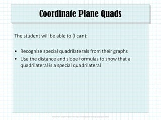 Coordinate Plane Quads
The student will be able to (I can):
• Recognize special quadrilaterals from their graphs
• Use the distance and slope formulas to show that a
quadrilateral is a special quadrilateral
 