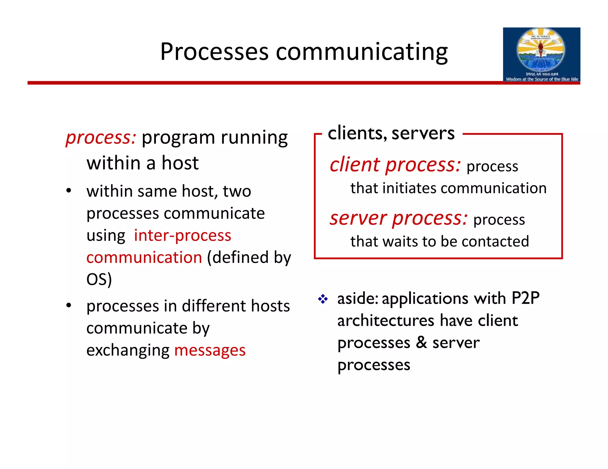 Processes communicating
process: program running 
within a host
• within same host, two 
processes communicate 
using  inter‐process 
communication (defined by 
OS)
• processes in different hosts 
communicate by 
exchanging messages
client process: process 
that initiates communication
server process: process 
that waits to be contacted
 aside: applications with P2P
architectures have client
processes & server
processes
clients, servers
 