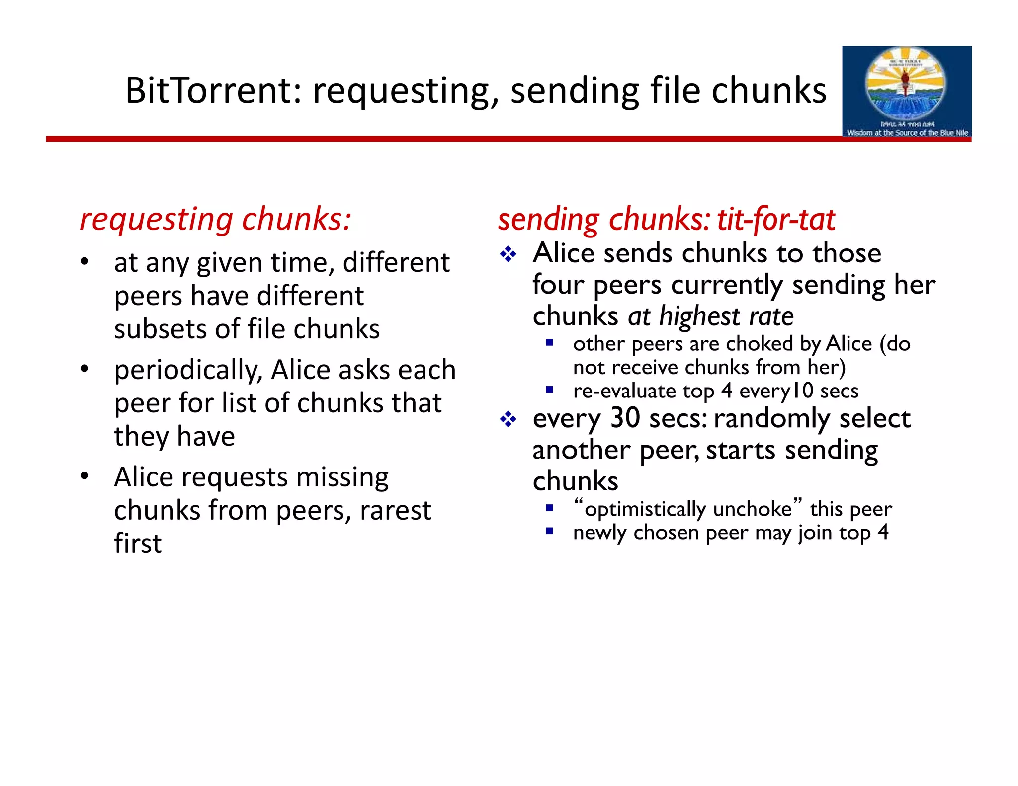 BitTorrent: requesting, sending file chunks
requesting chunks:
• at any given time, different 
peers have different 
subsets of file chunks
• periodically, Alice asks each 
peer for list of chunks that 
they have
• Alice requests missing 
chunks from peers, rarest 
first
sending chunks: tit-for-tat
 Alice sends chunks to those
four peers currently sending her
chunks at highest rate
 other peers are choked by Alice (do
not receive chunks from her)
 re-evaluate top 4 every10 secs
 every 30 secs: randomly select
another peer, starts sending
chunks
 “optimistically unchoke” this peer
 newly chosen peer may join top 4
 