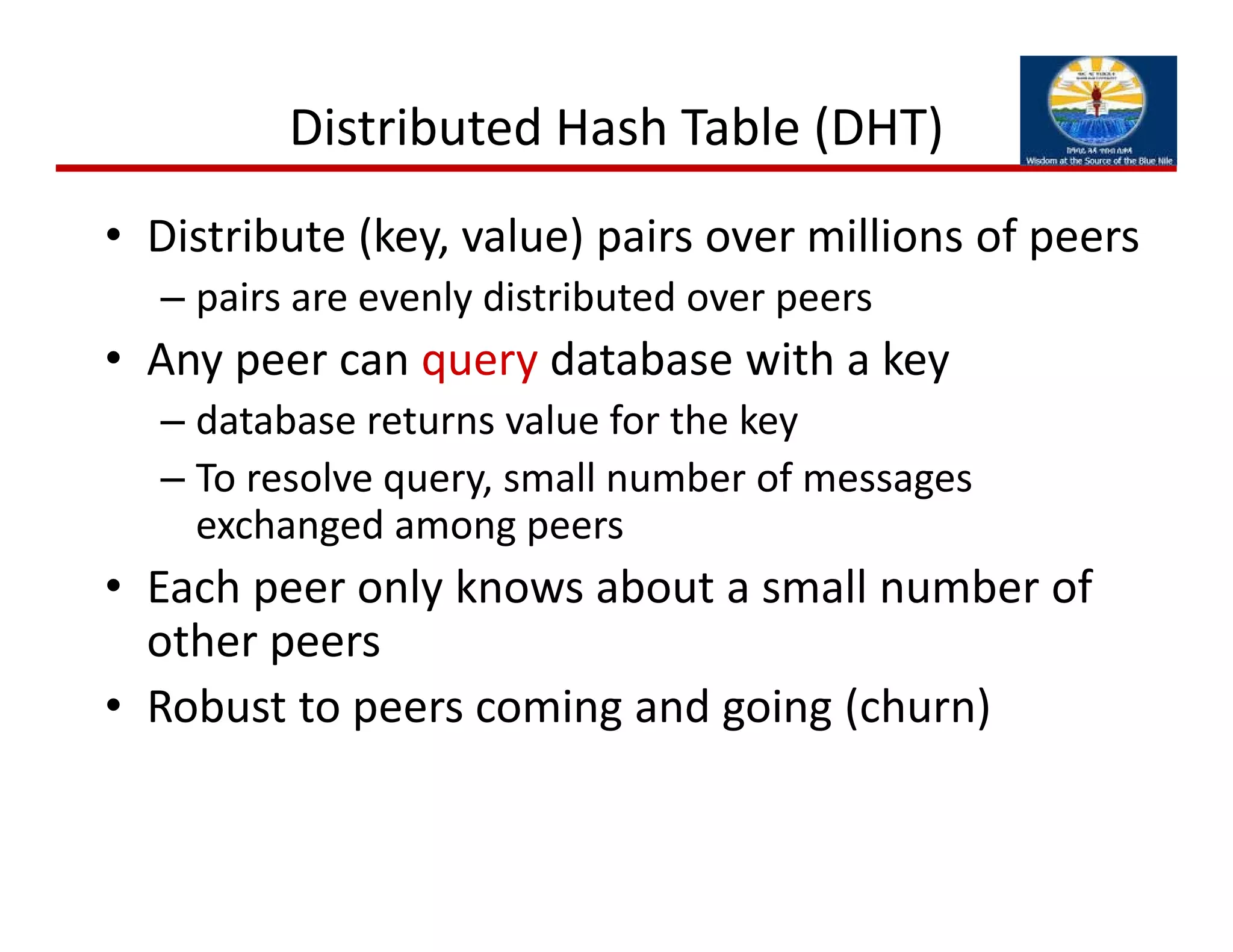 • Distribute (key, value) pairs over millions of peers
– pairs are evenly distributed over peers
• Any peer can query database with a key
– database returns value for the key
– To resolve query, small number of messages 
exchanged among peers
• Each peer only knows about a small number of 
other peers
• Robust to peers coming and going (churn)
Distributed Hash Table (DHT)
 