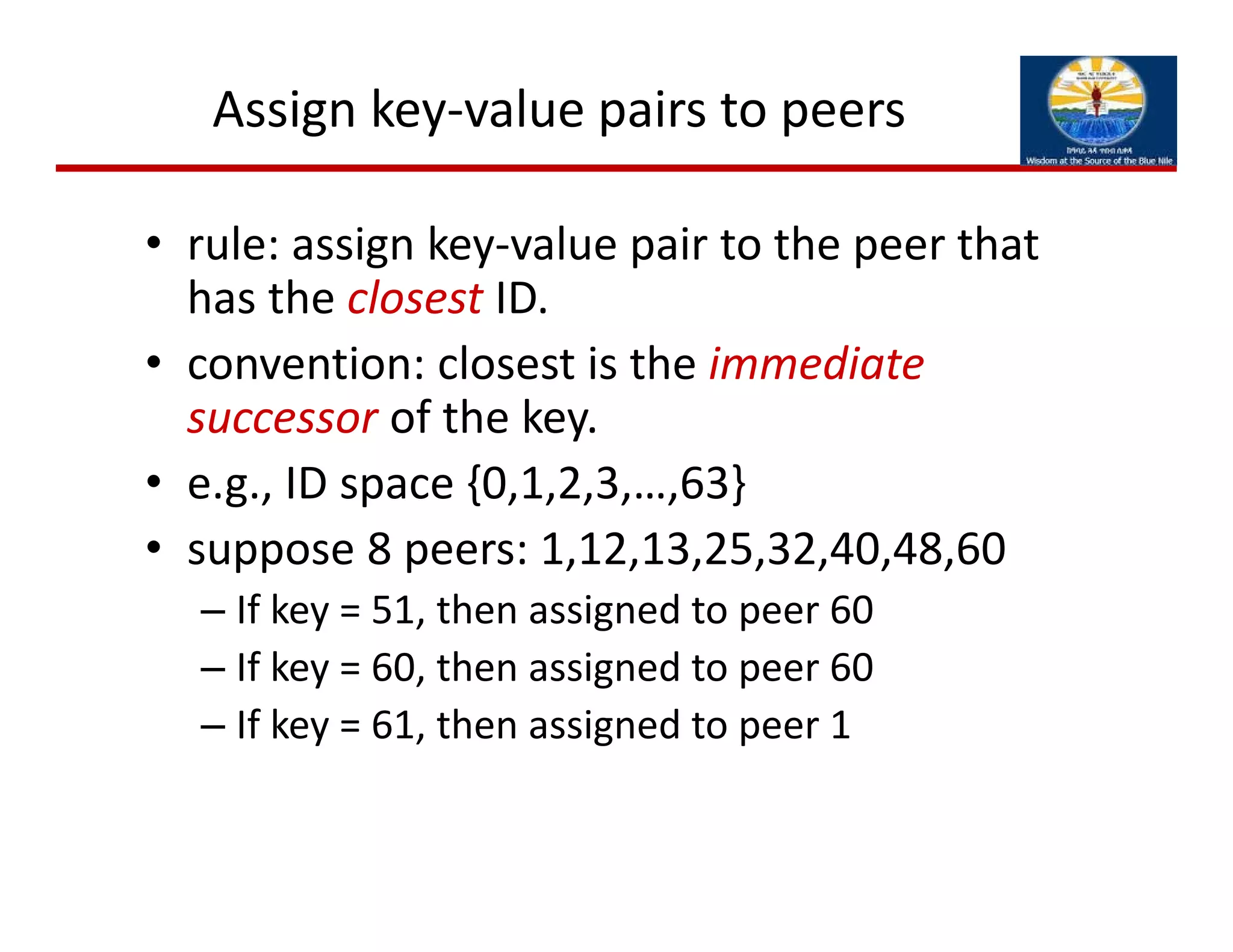 Assign key‐value pairs to peers
• rule: assign key‐value pair to the peer that 
has the closest ID.
• convention: closest is the immediate 
successor of the key.
• e.g., ID space {0,1,2,3,…,63}
• suppose 8 peers: 1,12,13,25,32,40,48,60
– If key = 51, then assigned to peer 60
– If key = 60, then assigned to peer 60
– If key = 61, then assigned to peer 1
 