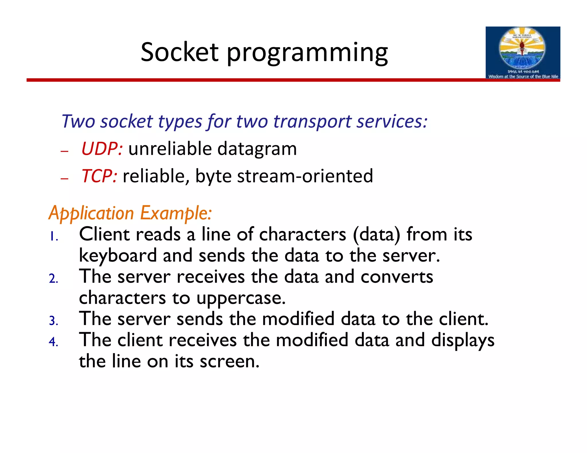 Socket programming 
Two socket types for two transport services:
– UDP: unreliable datagram
– TCP: reliable, byte stream‐oriented 
Application Example:
1. Client reads a line of characters (data) from its
keyboard and sends the data to the server.
2. The server receives the data and converts
characters to uppercase.
3. The server sends the modified data to the client.
4. The client receives the modified data and displays
the line on its screen.
 