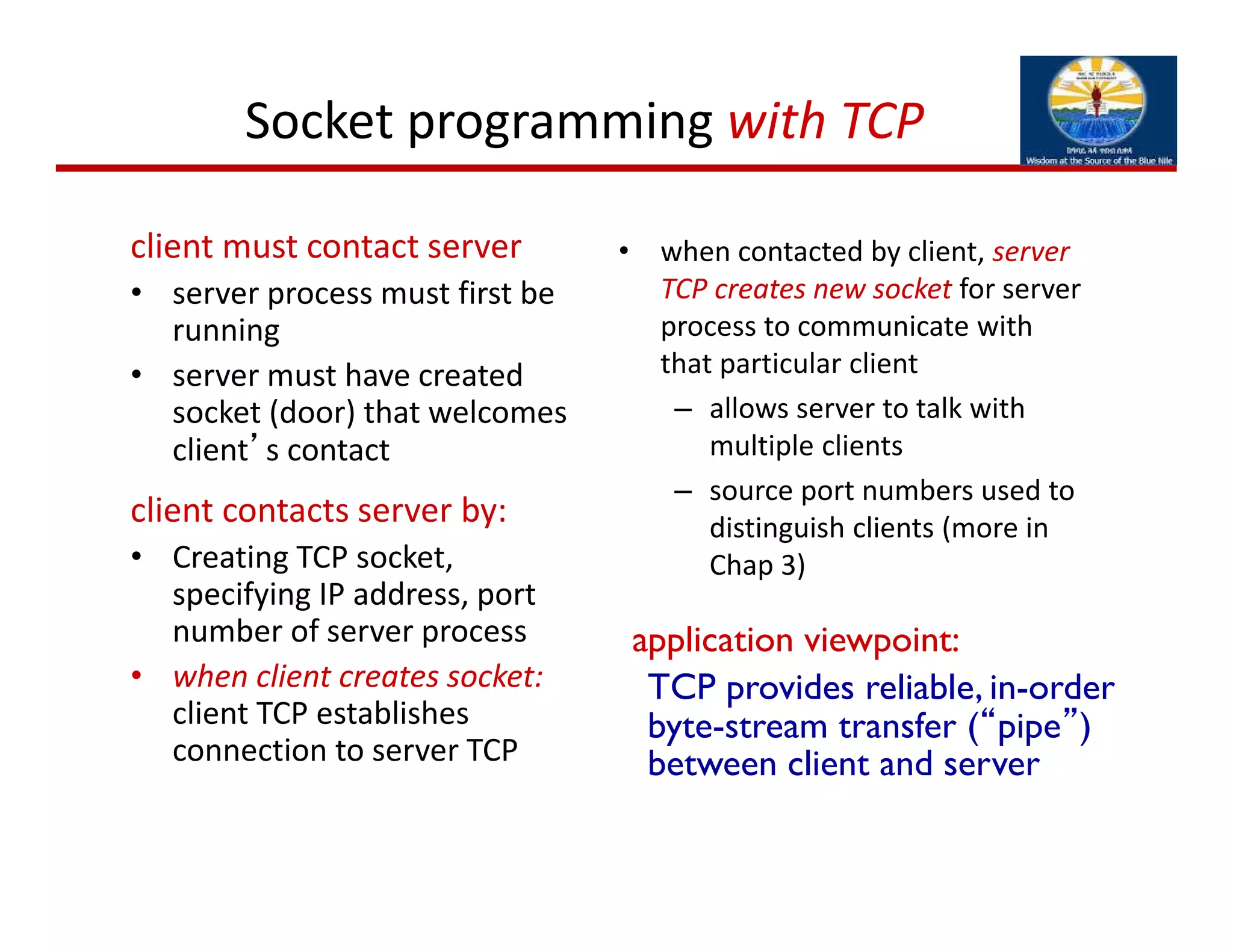 Socket programming with TCP
client must contact server
• server process must first be 
running
• server must have created 
socket (door) that welcomes 
client’s contact
client contacts server by:
• Creating TCP socket, 
specifying IP address, port 
number of server process
• when client creates socket:
client TCP establishes 
connection to server TCP
• when contacted by client, server 
TCP creates new socket for server 
process to communicate with 
that particular client
– allows server to talk with 
multiple clients
– source port numbers used to 
distinguish clients (more in 
Chap 3)
TCP provides reliable, in-order
byte-stream transfer (“pipe”)
between client and server
application viewpoint:
 