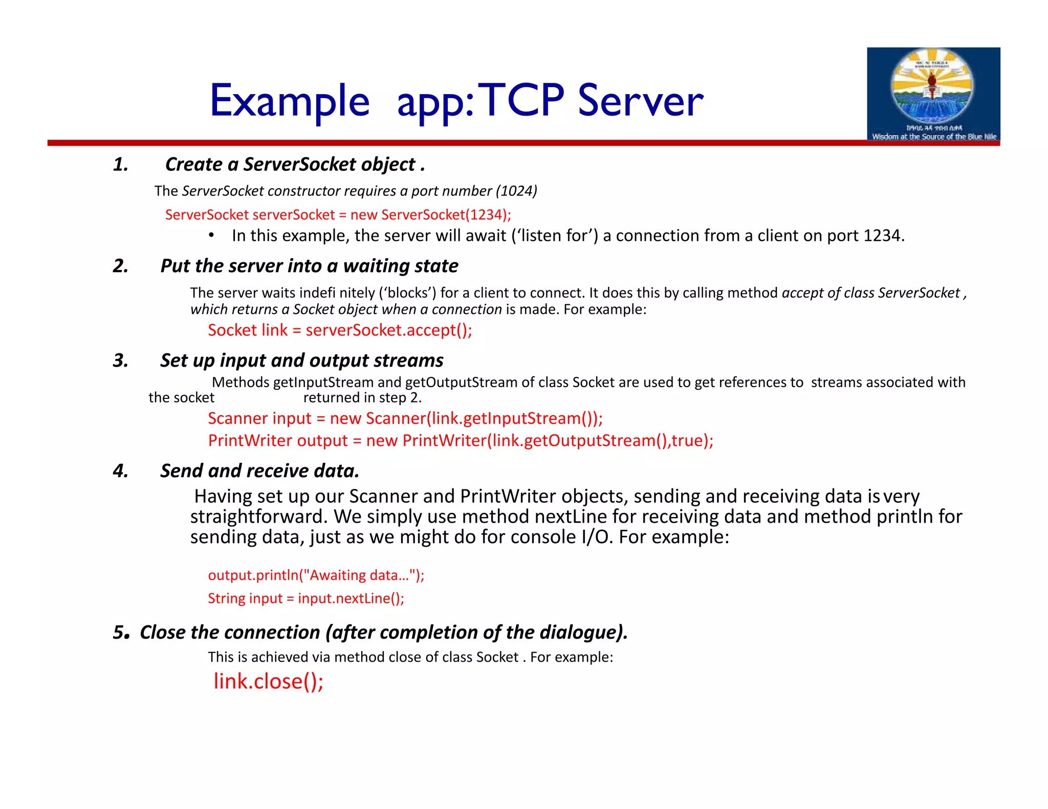 Example app:TCP Server
1. Create a ServerSocket object .
The ServerSocket constructor requires a port number (1024)
ServerSocket serverSocket = new ServerSocket(1234); 
• In this example, the server will await (‘listen for’) a connection from a client on port 1234.
2. Put the server into a waiting state
The server waits indefi nitely (‘blocks’) for a client to connect. It does this by calling method accept of class ServerSocket , 
which returns a Socket object when a connection is made. For example:
Socket link = serverSocket.accept();
3. Set up input and output streams
Methods getInputStream and getOutputStream of class Socket are used to get references to  streams associated with 
the socket    returned in step 2.
Scanner input = new Scanner(link.getInputStream());
PrintWriter output = new PrintWriter(link.getOutputStream(),true);
4. Send and receive data.
Having set up our Scanner and PrintWriter objects, sending and receiving data isvery 
straightforward. We simply use method nextLine for receiving data and method println for 
sending data, just as we might do for console I/O. For example:
output.println("Awaiting data…");
String input = input.nextLine();
5. Close the connection (after completion of the dialogue).
This is achieved via method close of class Socket . For example:
link.close();
 
