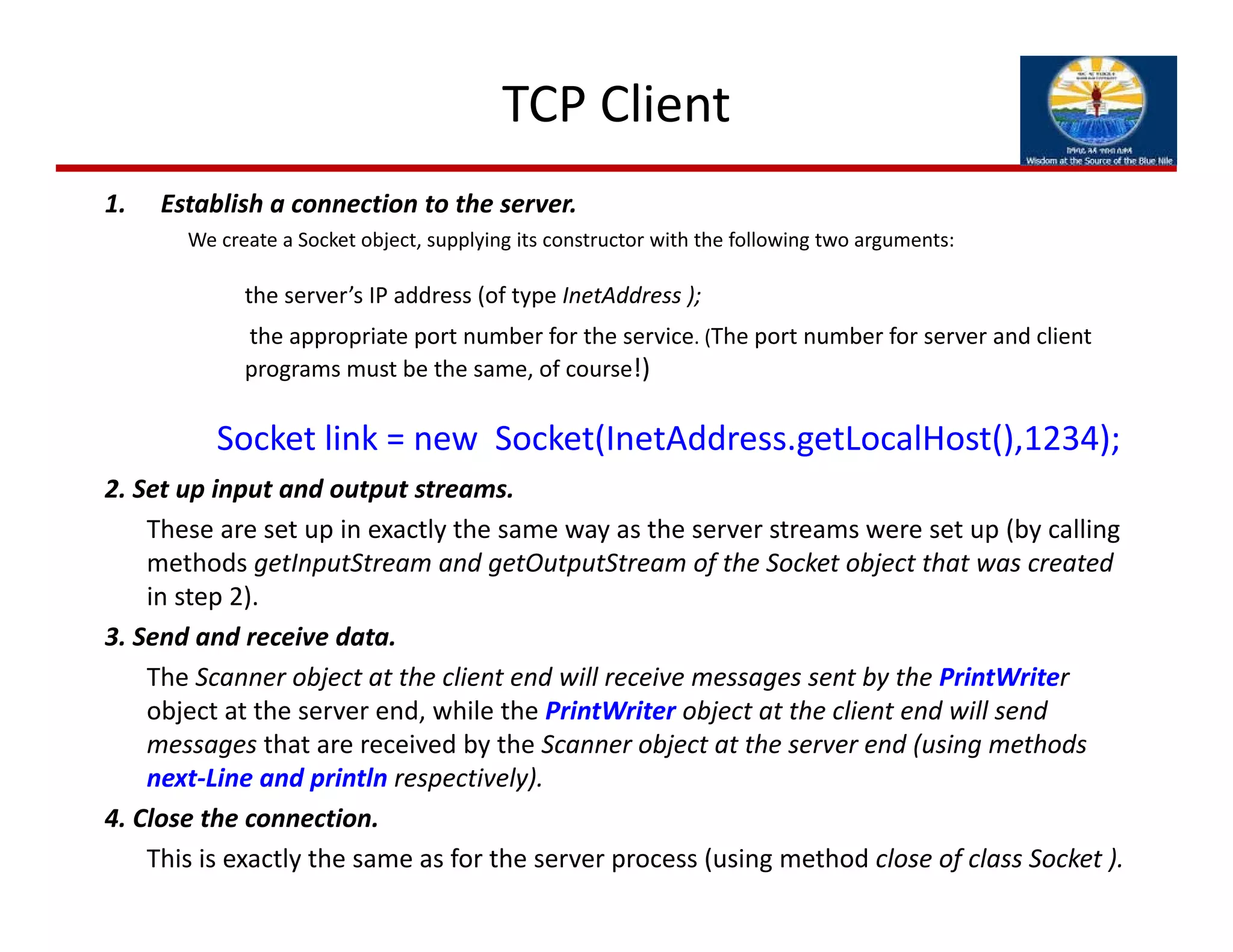 TCP Client
1. Establish a connection to the server.
We create a Socket object, supplying its constructor with the following two arguments:
the server’s IP address (of type InetAddress ); 
the appropriate port number for the service. (The port number for server and client 
programs must be the same, of course!)
Socket link = new  Socket(InetAddress.getLocalHost(),1234);
2. Set up input and output streams. 
These are set up in exactly the same way as the server streams were set up (by calling 
methods getInputStream and getOutputStream of the Socket object that was created 
in step 2).
3. Send and receive data.
The Scanner object at the client end will receive messages sent by the PrintWriter
object at the server end, while the PrintWriter object at the client end will send 
messages that are received by the Scanner object at the server end (using methods 
next‐Line and println respectively).
4. Close the connection.
This is exactly the same as for the server process (using method close of class Socket ).
 