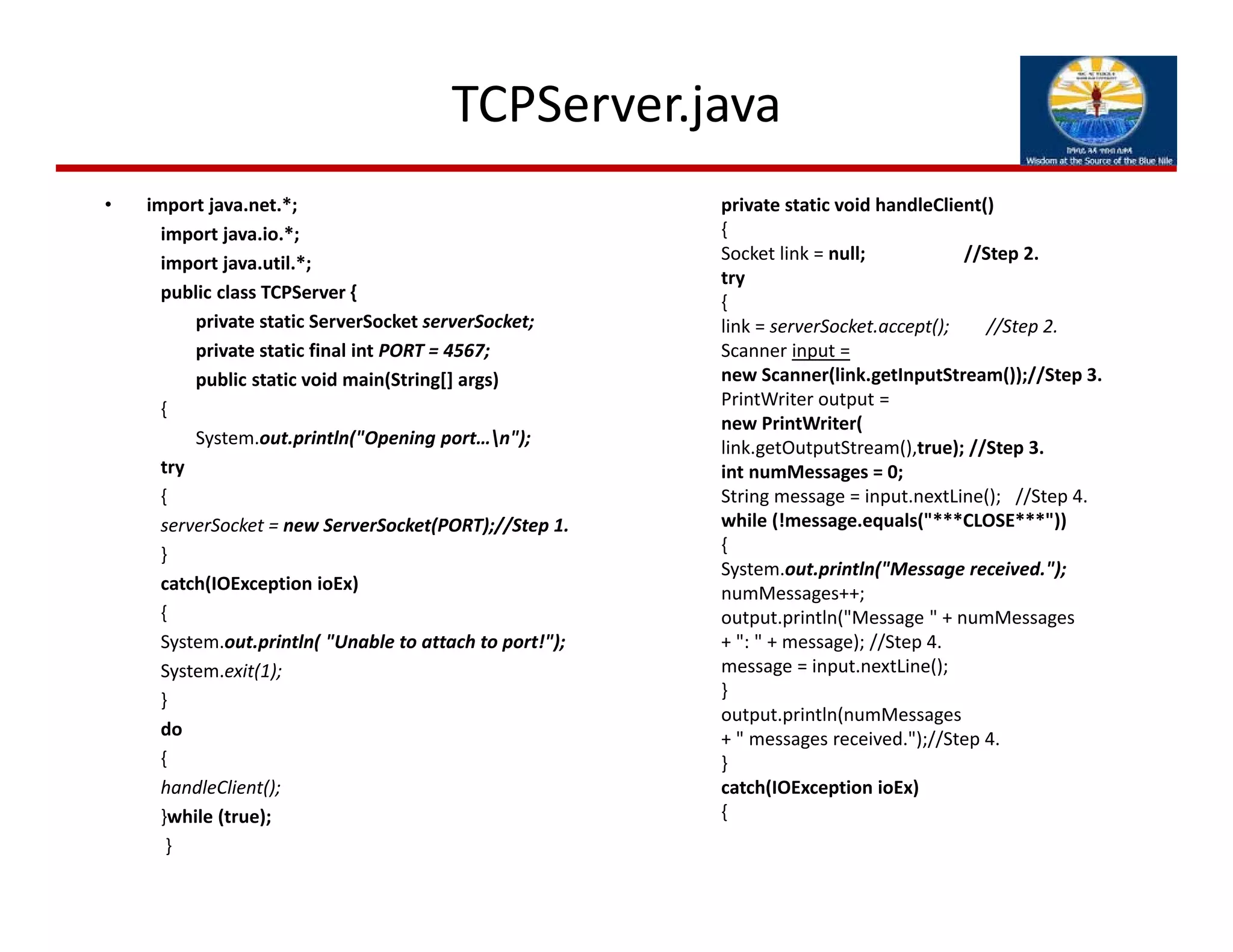 TCPServer.java
• import java.net.*;
import java.io.*;
import java.util.*;
public class TCPServer {
private static ServerSocket serverSocket;
private static final int PORT = 4567;
public static void main(String[] args)
{
System.out.println("Opening port…n");
try
{
serverSocket = new ServerSocket(PORT);//Step 1.
}
catch(IOException ioEx)
{
System.out.println( "Unable to attach to port!");
System.exit(1);
}
do
{
handleClient();
}while (true);
}
private static void handleClient()
{
Socket link = null;                     //Step 2.
try
{
link = serverSocket.accept();        //Step 2.
Scanner input =
new Scanner(link.getInputStream());//Step 3.
PrintWriter output = 
new PrintWriter(
link.getOutputStream(),true); //Step 3.
int numMessages = 0;
String message = input.nextLine();   //Step 4.
while (!message.equals("***CLOSE***"))
{
System.out.println("Message received.");
numMessages++;
output.println("Message " + numMessages
+ ": " + message); //Step 4.
message = input.nextLine();
}
output.println(numMessages
+ " messages received.");//Step 4.
}
catch(IOException ioEx)
{
 