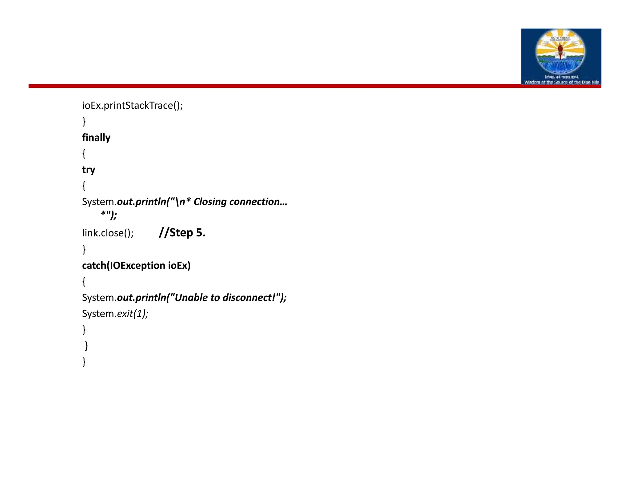 ioEx.printStackTrace();
}
finally
{
try
{
System.out.println("n* Closing connection… 
*");
link.close();          //Step 5.
}
catch(IOException ioEx)
{
System.out.println("Unable to disconnect!");
System.exit(1);
}
}
}
 
