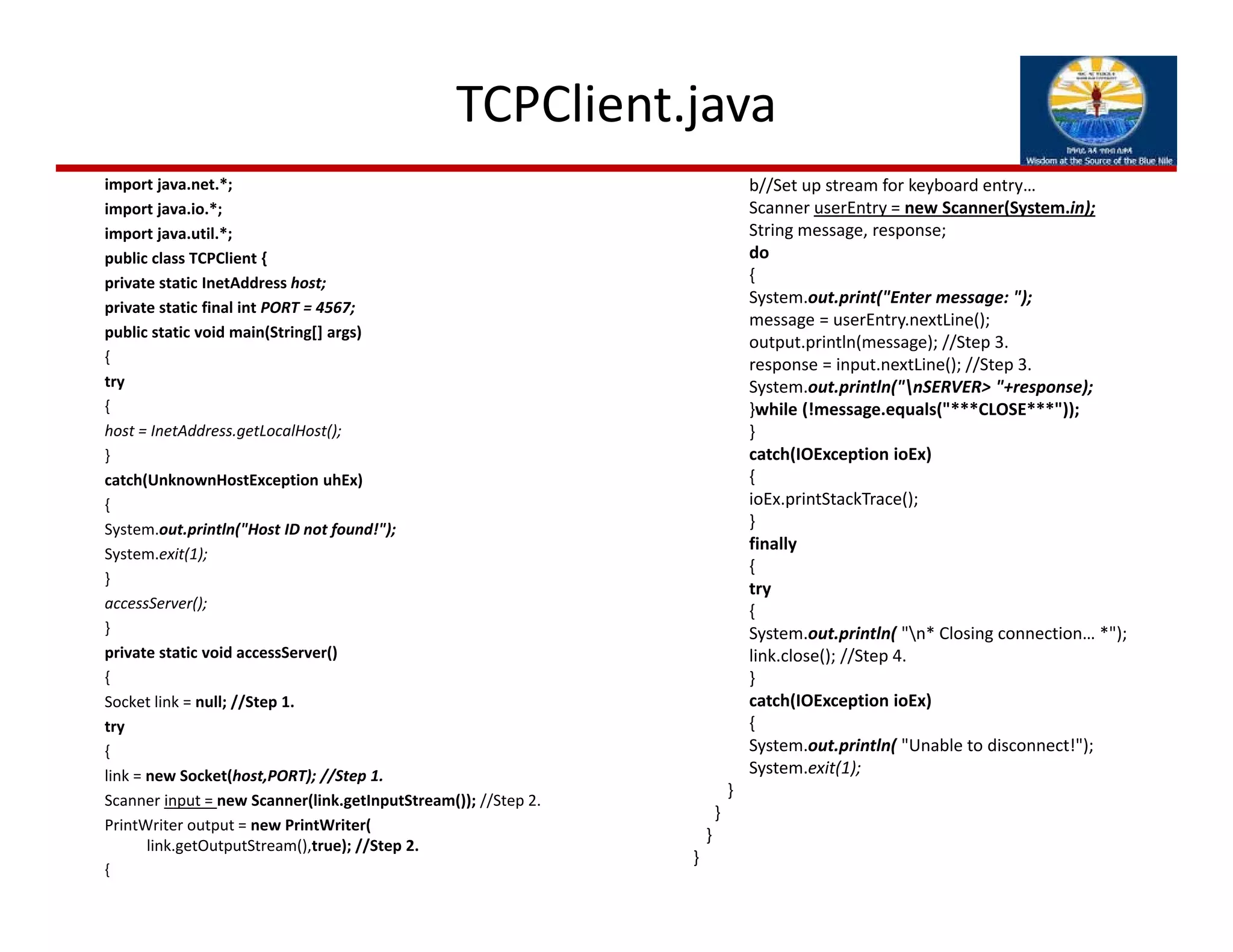 TCPClient.java
import java.net.*;
import java.io.*;
import java.util.*;
public class TCPClient {
private static InetAddress host;
private static final int PORT = 4567;
public static void main(String[] args)
{
try
{
host = InetAddress.getLocalHost();
}
catch(UnknownHostException uhEx)
{
System.out.println("Host ID not found!");
System.exit(1);
}
accessServer();
}
private static void accessServer()
{
Socket link = null; //Step 1.
try
{
link = new Socket(host,PORT); //Step 1.
Scanner input = new Scanner(link.getInputStream()); //Step 2.
PrintWriter output = new PrintWriter( 
link.getOutputStream(),true); //Step 2.
{
b//Set up stream for keyboard entry…
Scanner userEntry = new Scanner(System.in);
String message, response;
do
{
System.out.print("Enter message: ");
message = userEntry.nextLine();
output.println(message); //Step 3.
response = input.nextLine(); //Step 3.
System.out.println("nSERVER> "+response);
}while (!message.equals("***CLOSE***"));
}
catch(IOException ioEx)
{
ioEx.printStackTrace();
}
finally
{
try
{
System.out.println( "n* Closing connection… *");
link.close(); //Step 4.
}
catch(IOException ioEx)
{
System.out.println( "Unable to disconnect!");
System.exit(1);
}
}
}
}
 