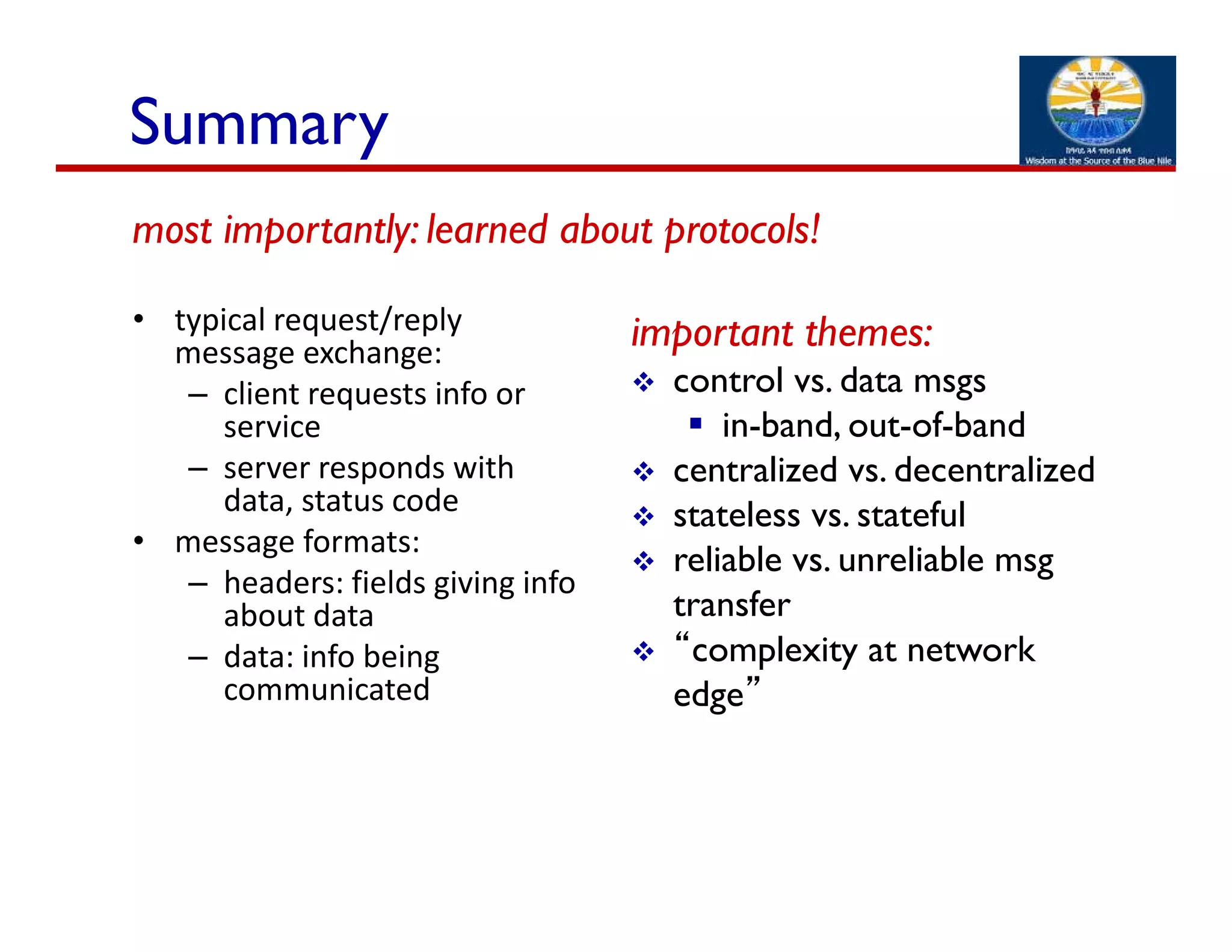 • typical request/reply 
message exchange:
– client requests info or 
service
– server responds with 
data, status code
• message formats:
– headers: fields giving info 
about data
– data: info being 
communicated
important themes:
 control vs. data msgs
 in-band, out-of-band
 centralized vs. decentralized
 stateless vs. stateful
 reliable vs. unreliable msg
transfer
 “complexity at network
edge”
Summary
most importantly: learned about protocols!
 