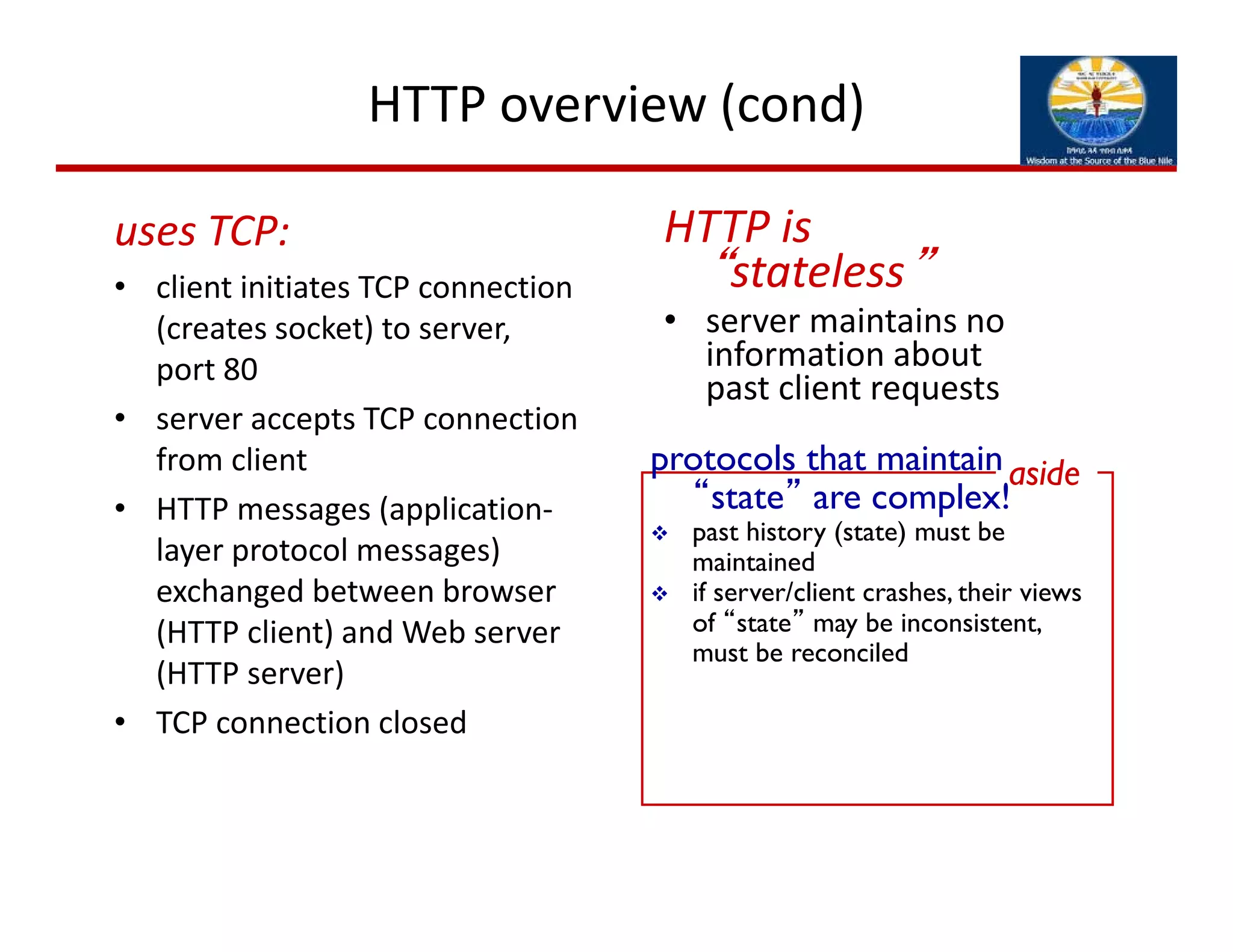 HTTP overview (cond)
uses TCP:
• client initiates TCP connection 
(creates socket) to server,  
port 80
• server accepts TCP connection 
from client
• HTTP messages (application‐
layer protocol messages) 
exchanged between browser 
(HTTP client) and Web server 
(HTTP server)
• TCP connection closed
HTTP is 
“stateless”
• server maintains no 
information about 
past client requests
protocols that maintain
“state” are complex!
 past history (state) must be
maintained
 if server/client crashes, their views
of “state” may be inconsistent,
must be reconciled
aside
 