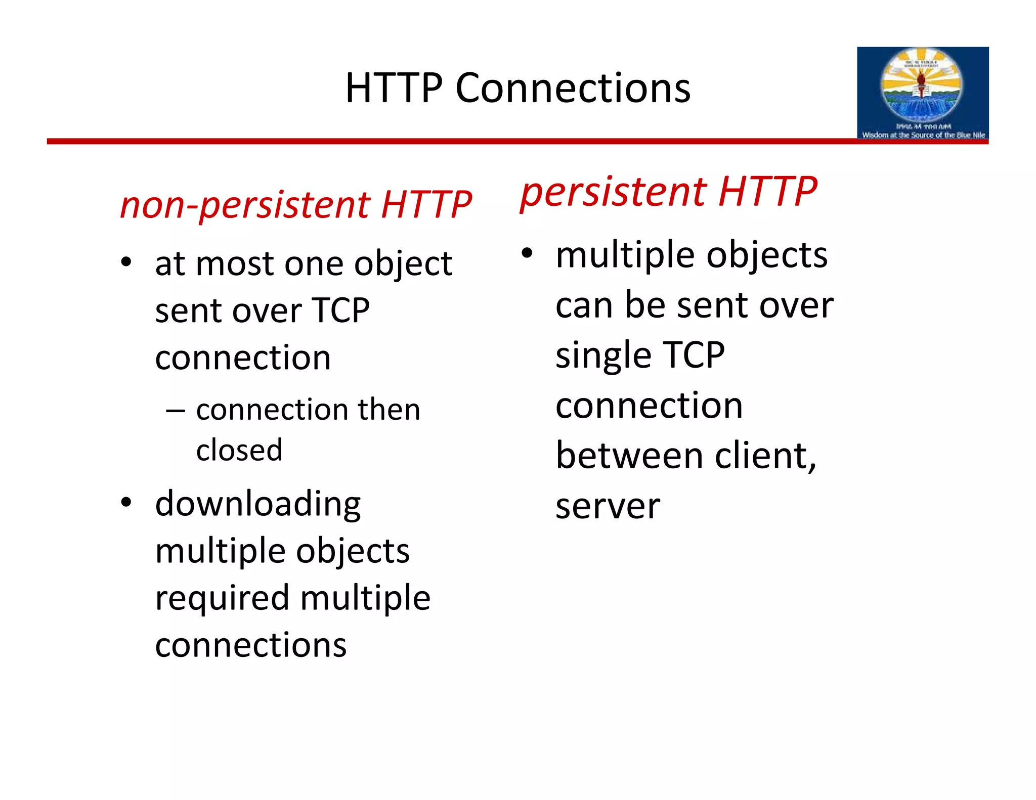 HTTP Connections
non‐persistent HTTP
• at most one object 
sent over TCP 
connection
– connection then 
closed
• downloading 
multiple objects 
required multiple 
connections
persistent HTTP
• multiple objects 
can be sent over 
single TCP 
connection 
between client, 
server
 