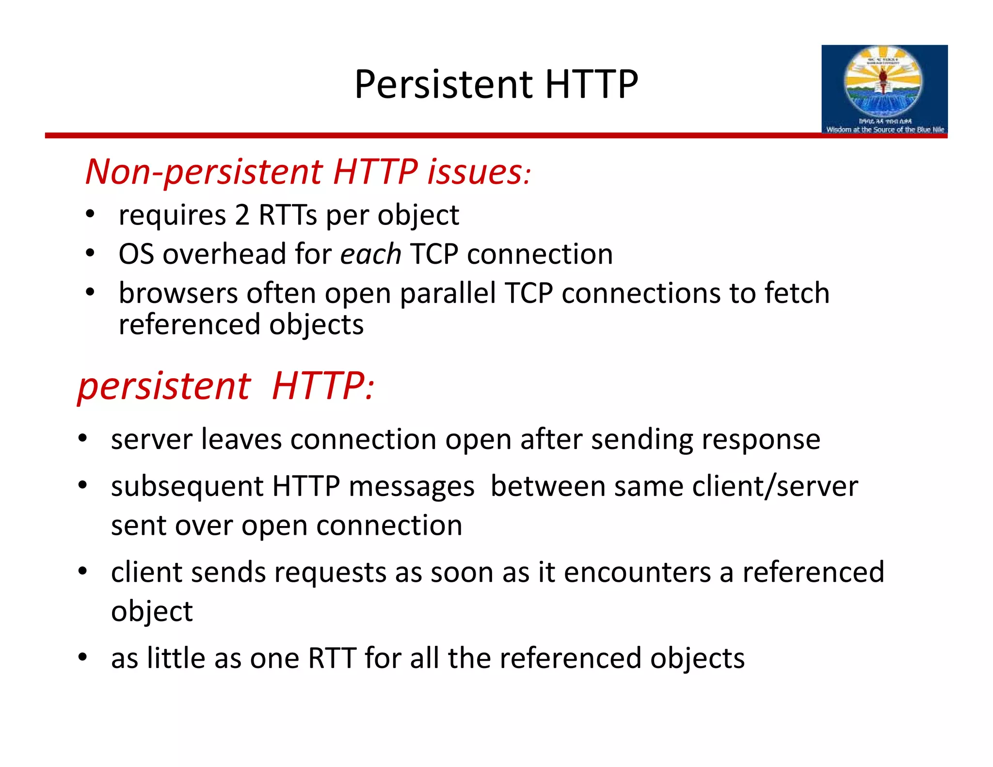 Persistent HTTP
persistent  HTTP:
• server leaves connection open after sending response
• subsequent HTTP messages  between same client/server 
sent over open connection
• client sends requests as soon as it encounters a referenced 
object
• as little as one RTT for all the referenced objects
Non‐persistent HTTP issues:
• requires 2 RTTs per object
• OS overhead for each TCP connection
• browsers often open parallel TCP connections to fetch 
referenced objects
 