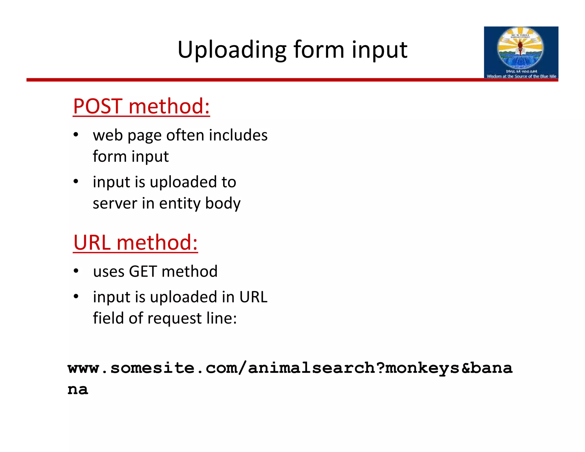 Uploading form input
POST method:
• web page often includes 
form input
• input is uploaded to 
server in entity body
URL method:
• uses GET method
• input is uploaded in URL 
field of request line:
www.somesite.com/animalsearch?monkeys&bana
na
 