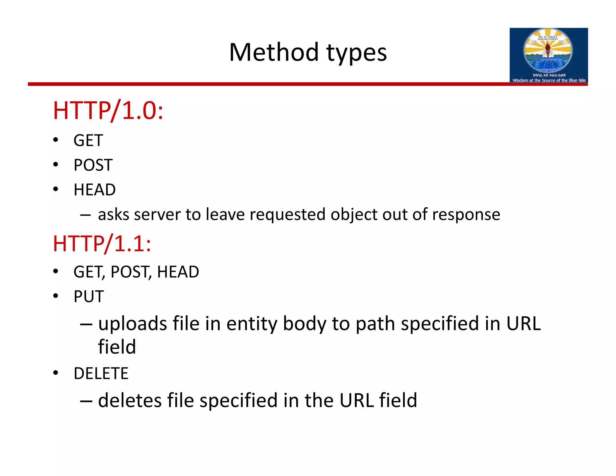 Method types
HTTP/1.0:
• GET
• POST
• HEAD
– asks server to leave requested object out of response
HTTP/1.1:
• GET, POST, HEAD
• PUT
– uploads file in entity body to path specified in URL 
field
• DELETE
– deletes file specified in the URL field
 