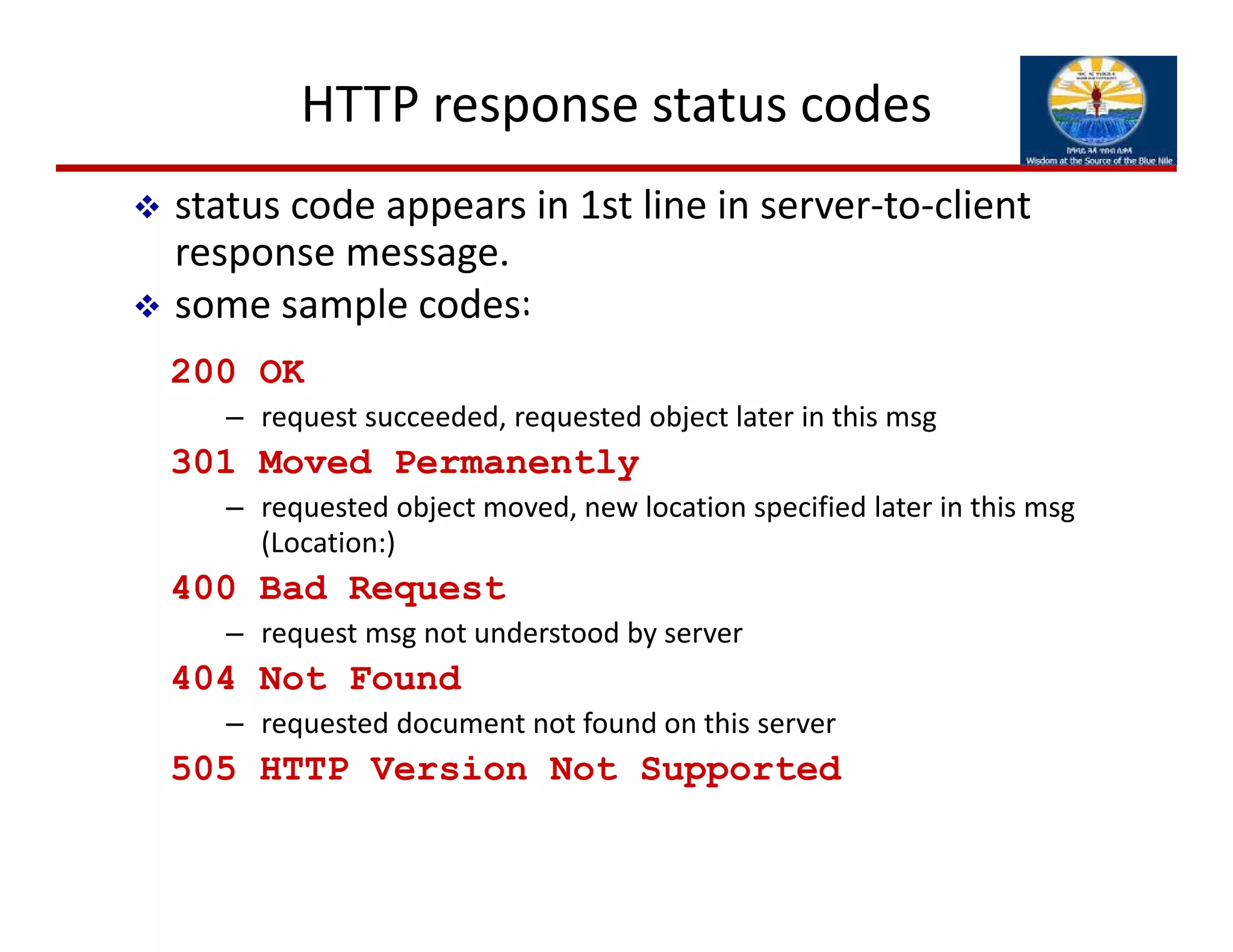 HTTP response status codes
200 OK
– request succeeded, requested object later in this msg
301 Moved Permanently
– requested object moved, new location specified later in this msg
(Location:)
400 Bad Request
– request msg not understood by server
404 Not Found
– requested document not found on this server
505 HTTP Version Not Supported
 status code appears in 1st line in server‐to‐client 
response message.
 some sample codes:
 