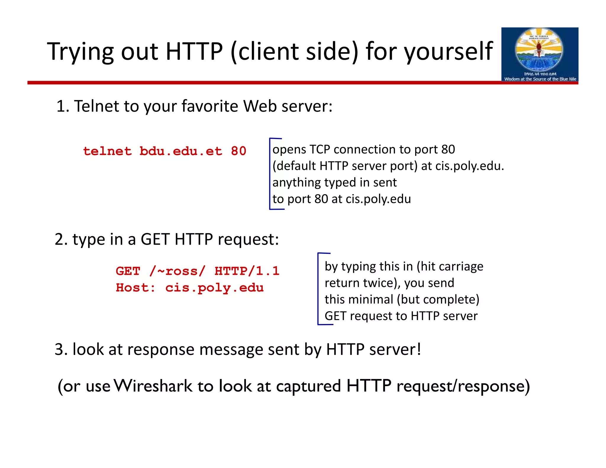 Trying out HTTP (client side) for yourself
1. Telnet to your favorite Web server:
opens TCP connection to port 80
(default HTTP server port) at cis.poly.edu.
anything typed in sent 
to port 80 at cis.poly.edu
telnet bdu.edu.et 80
2. type in a GET HTTP request:
GET /~ross/ HTTP/1.1
Host: cis.poly.edu
by typing this in (hit carriage
return twice), you send
this minimal (but complete) 
GET request to HTTP server
3. look at response message sent by HTTP server!
(or use Wireshark to look at captured HTTP request/response)
 