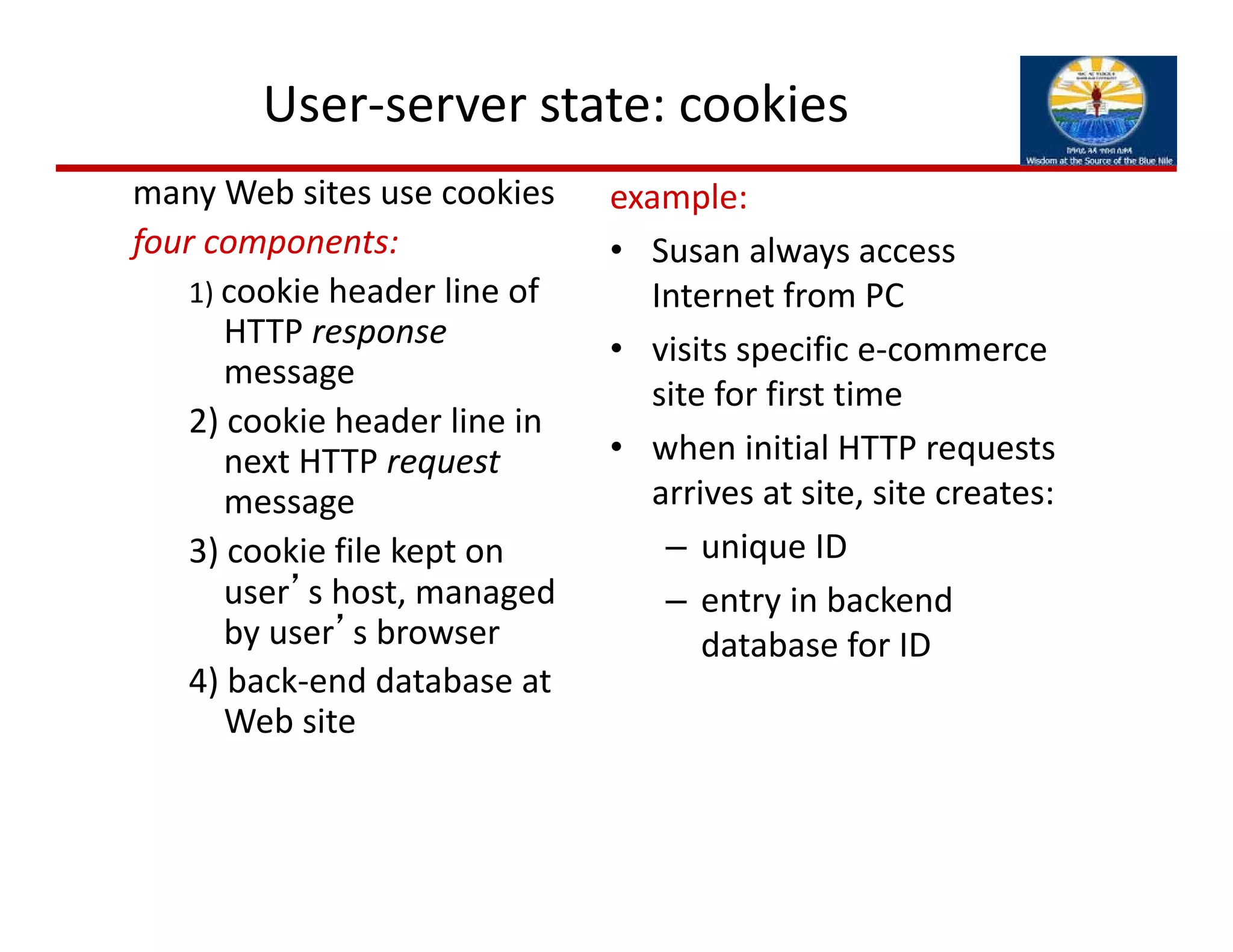 User‐server state: cookies
many Web sites use cookies
four components:
1) cookie header line of 
HTTP response
message
2) cookie header line in 
next HTTP request
message
3) cookie file kept on 
user’s host, managed 
by user’s browser
4) back‐end database at 
Web site
example:
• Susan always access 
Internet from PC
• visits specific e‐commerce 
site for first time
• when initial HTTP requests 
arrives at site, site creates: 
– unique ID
– entry in backend 
database for ID
 