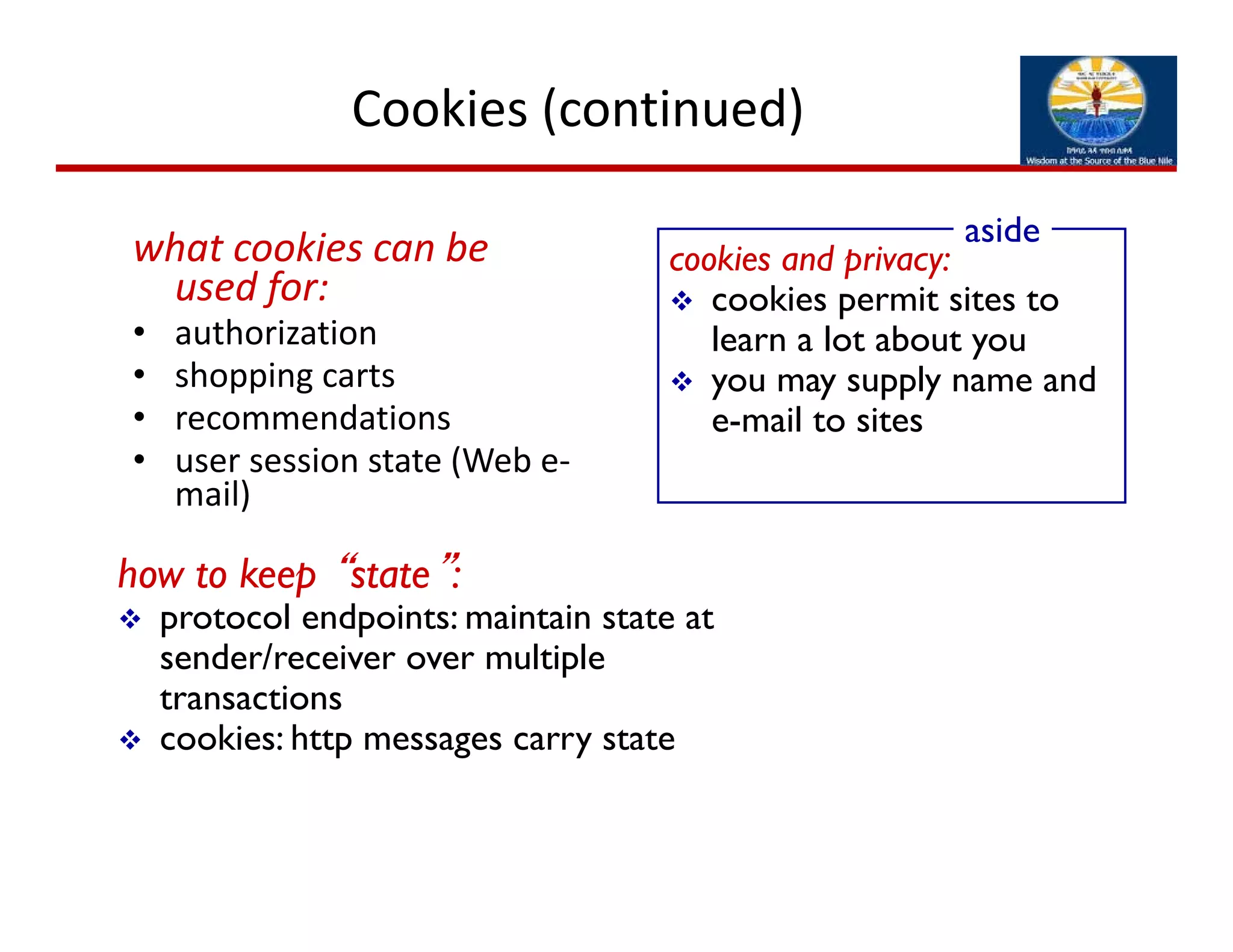 Cookies (continued)
what cookies can be 
used for:
• authorization
• shopping carts
• recommendations
• user session state (Web e‐
mail)
cookies and privacy:
 cookies permit sites to
learn a lot about you
 you may supply name and
e-mail to sites
aside
how to keep “state”:
 protocol endpoints: maintain state at
sender/receiver over multiple
transactions
 cookies: http messages carry state
 