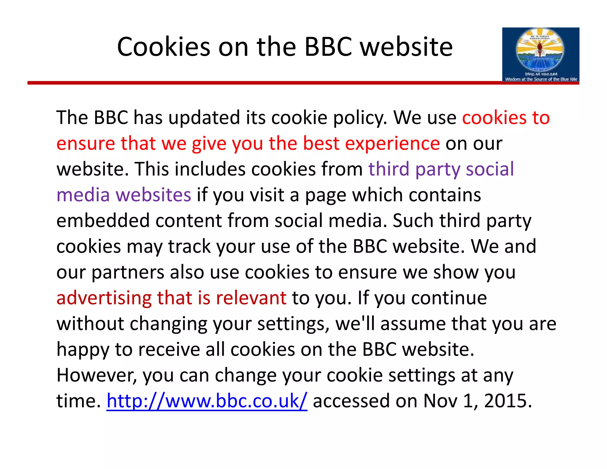 The BBC has updated its cookie policy. We use cookies to 
ensure that we give you the best experience on our 
website. This includes cookies from third party social 
media websites if you visit a page which contains 
embedded content from social media. Such third party 
cookies may track your use of the BBC website. We and 
our partners also use cookies to ensure we show you 
advertising that is relevant to you. If you continue 
without changing your settings, we'll assume that you are 
happy to receive all cookies on the BBC website. 
However, you can change your cookie settings at any 
time. http://www.bbc.co.uk/ accessed on Nov 1, 2015. 
Cookies on the BBC website
 