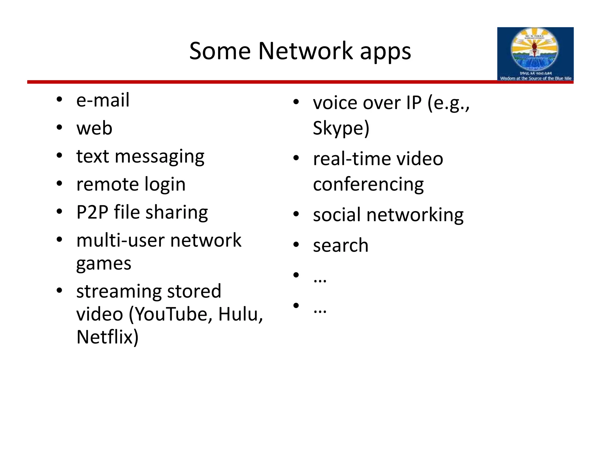 Some Network apps
• e‐mail
• web
• text messaging
• remote login
• P2P file sharing
• multi‐user network 
games
• streaming stored 
video (YouTube, Hulu, 
Netflix) 
• voice over IP (e.g., 
Skype)
• real‐time video 
conferencing
• social networking
• search
• …
• …
 