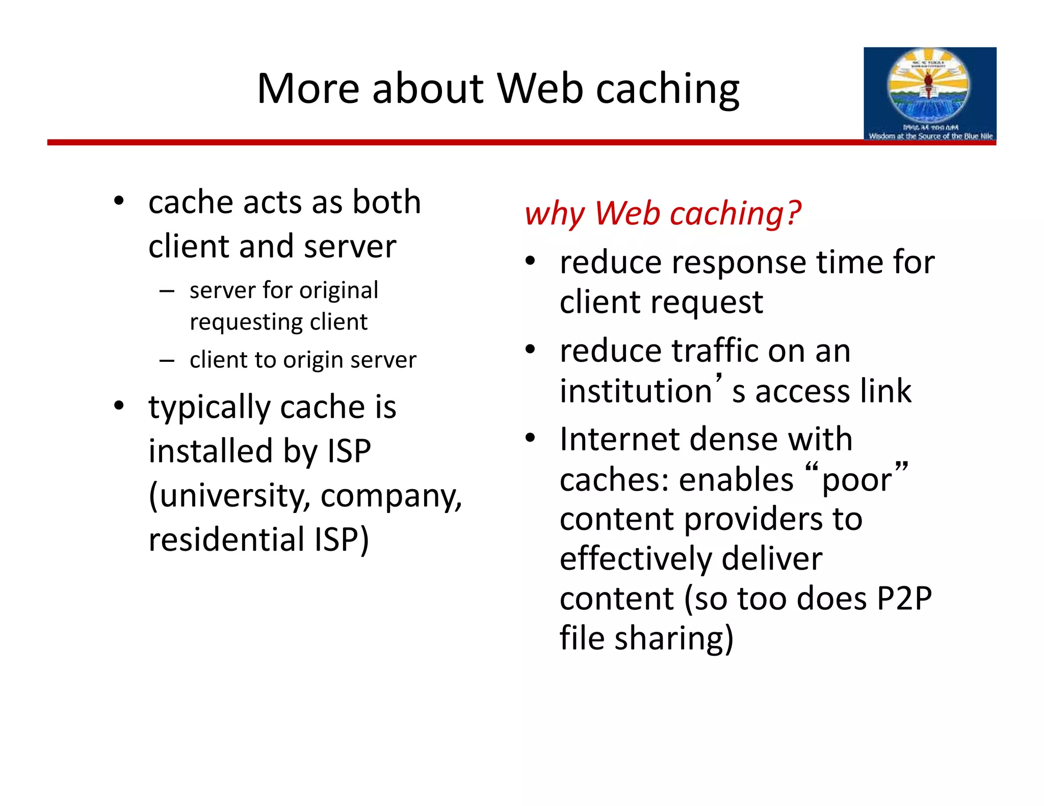 More about Web caching
• cache acts as both 
client and server
– server for original 
requesting client
– client to origin server
• typically cache is 
installed by ISP 
(university, company, 
residential ISP)
why Web caching?
• reduce response time for 
client request
• reduce traffic on an 
institution’s access link
• Internet dense with 
caches: enables “poor”
content providers to 
effectively deliver 
content (so too does P2P 
file sharing)
 