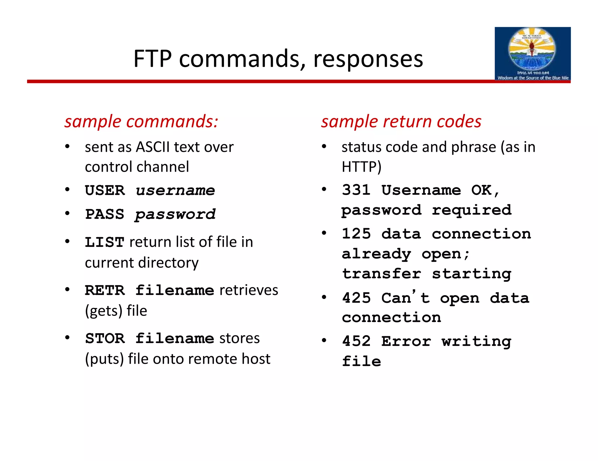 FTP commands, responses
sample commands:
• sent as ASCII text over 
control channel
• USER username
• PASS password
• LIST return list of file in 
current directory
• RETR filename retrieves 
(gets) file
• STOR filename stores 
(puts) file onto remote host
sample return codes
• status code and phrase (as in 
HTTP)
• 331 Username OK,
password required
• 125 data connection
already open;
transfer starting
• 425 Can’t open data
connection
• 452 Error writing
file
 