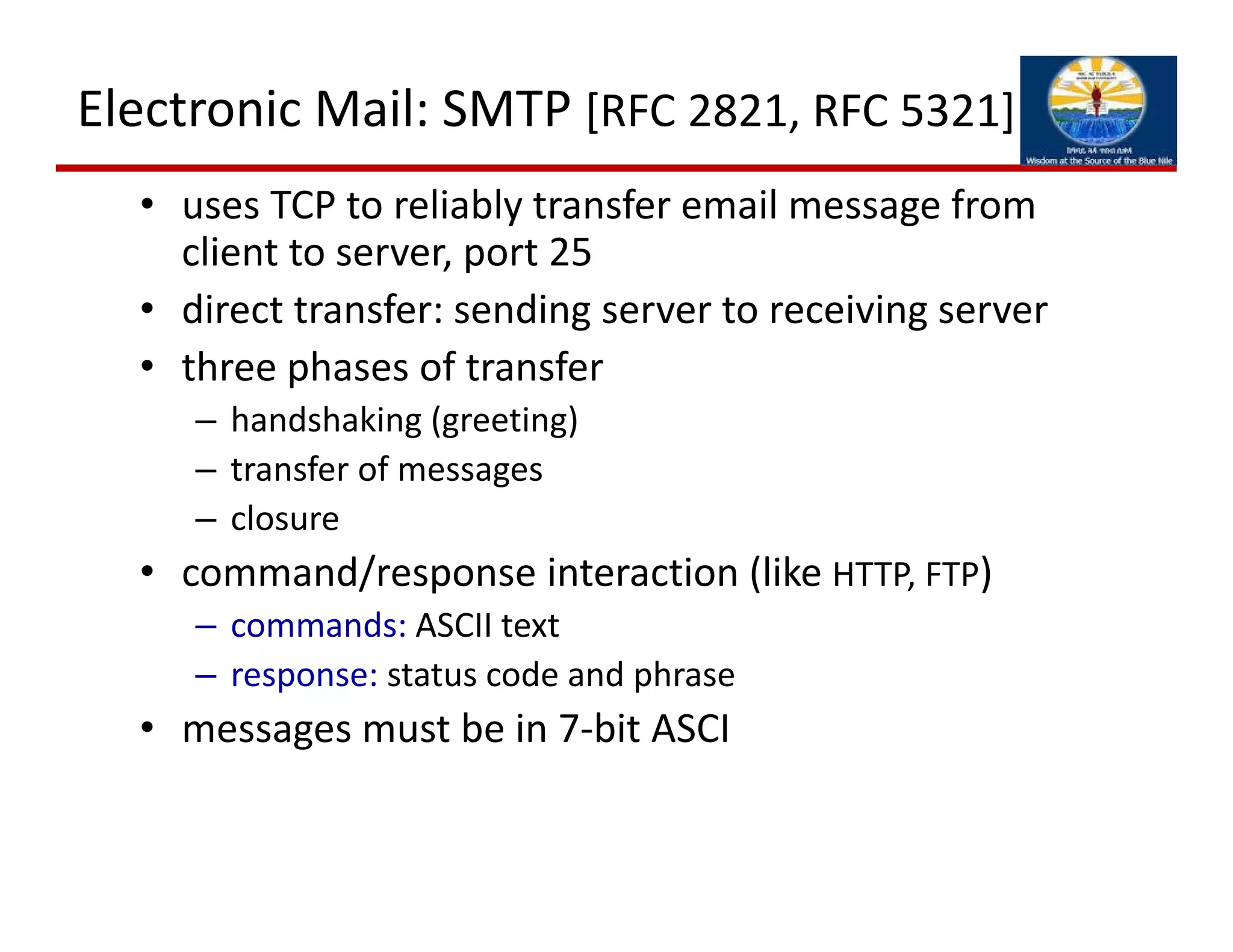 Electronic Mail: SMTP [RFC 2821, RFC 5321]
• uses TCP to reliably transfer email message from 
client to server, port 25
• direct transfer: sending server to receiving server
• three phases of transfer
– handshaking (greeting)
– transfer of messages
– closure
• command/response interaction (like HTTP, FTP)
– commands: ASCII text
– response: status code and phrase
• messages must be in 7‐bit ASCI
 