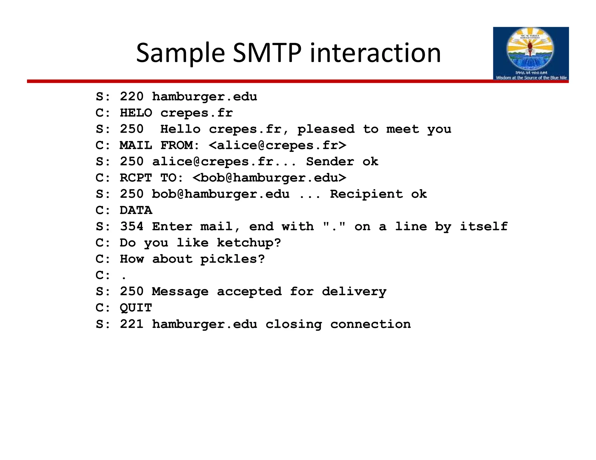 Sample SMTP interaction
S: 220 hamburger.edu
C: HELO crepes.fr
S: 250 Hello crepes.fr, pleased to meet you
C: MAIL FROM: <alice@crepes.fr>
S: 250 alice@crepes.fr... Sender ok
C: RCPT TO: <bob@hamburger.edu>
S: 250 bob@hamburger.edu ... Recipient ok
C: DATA
S: 354 Enter mail, end with "." on a line by itself
C: Do you like ketchup?
C: How about pickles?
C: .
S: 250 Message accepted for delivery
C: QUIT
S: 221 hamburger.edu closing connection
 