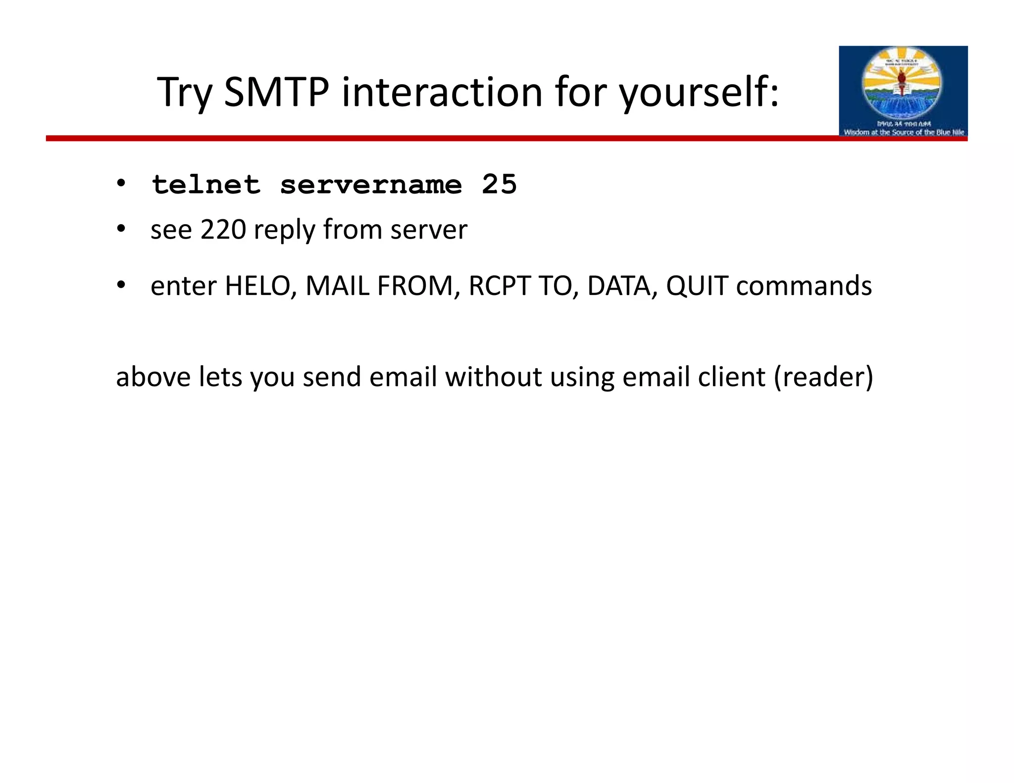 Try SMTP interaction for yourself:
• telnet servername 25
• see 220 reply from server
• enter HELO, MAIL FROM, RCPT TO, DATA, QUIT commands
above lets you send email without using email client (reader)
 