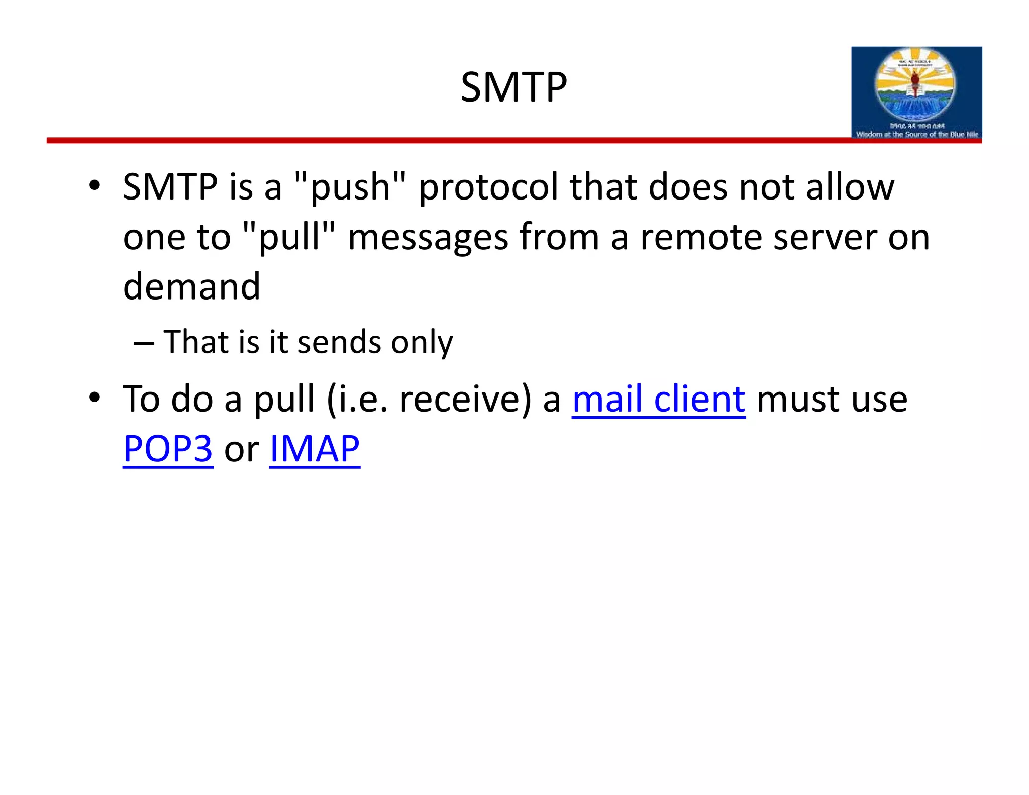 SMTP
• SMTP is a "push" protocol that does not allow 
one to "pull" messages from a remote server on 
demand
– That is it sends only
• To do a pull (i.e. receive) a mail client must use 
POP3 or IMAP
 