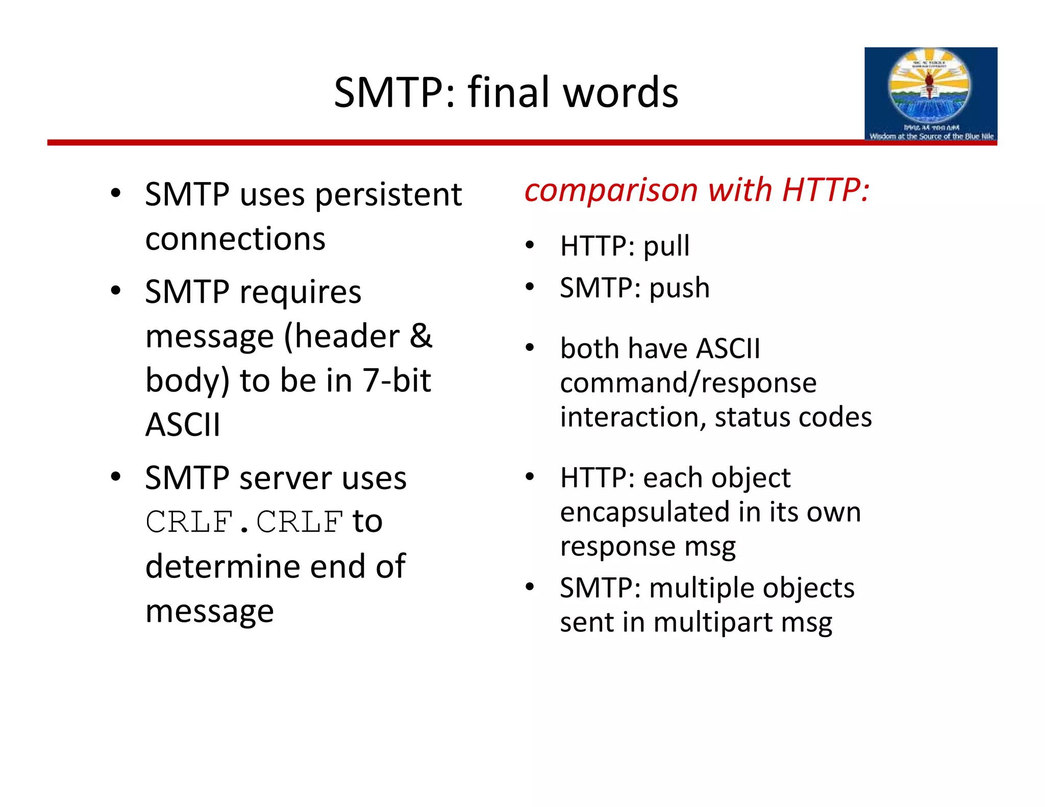 SMTP: final words
• SMTP uses persistent 
connections
• SMTP requires 
message (header & 
body) to be in 7‐bit 
ASCII
• SMTP server uses 
CRLF.CRLF to 
determine end of 
message
comparison with HTTP:
• HTTP: pull
• SMTP: push
• both have ASCII 
command/response 
interaction, status codes
• HTTP: each object 
encapsulated in its own 
response msg
• SMTP: multiple objects 
sent in multipart msg
 