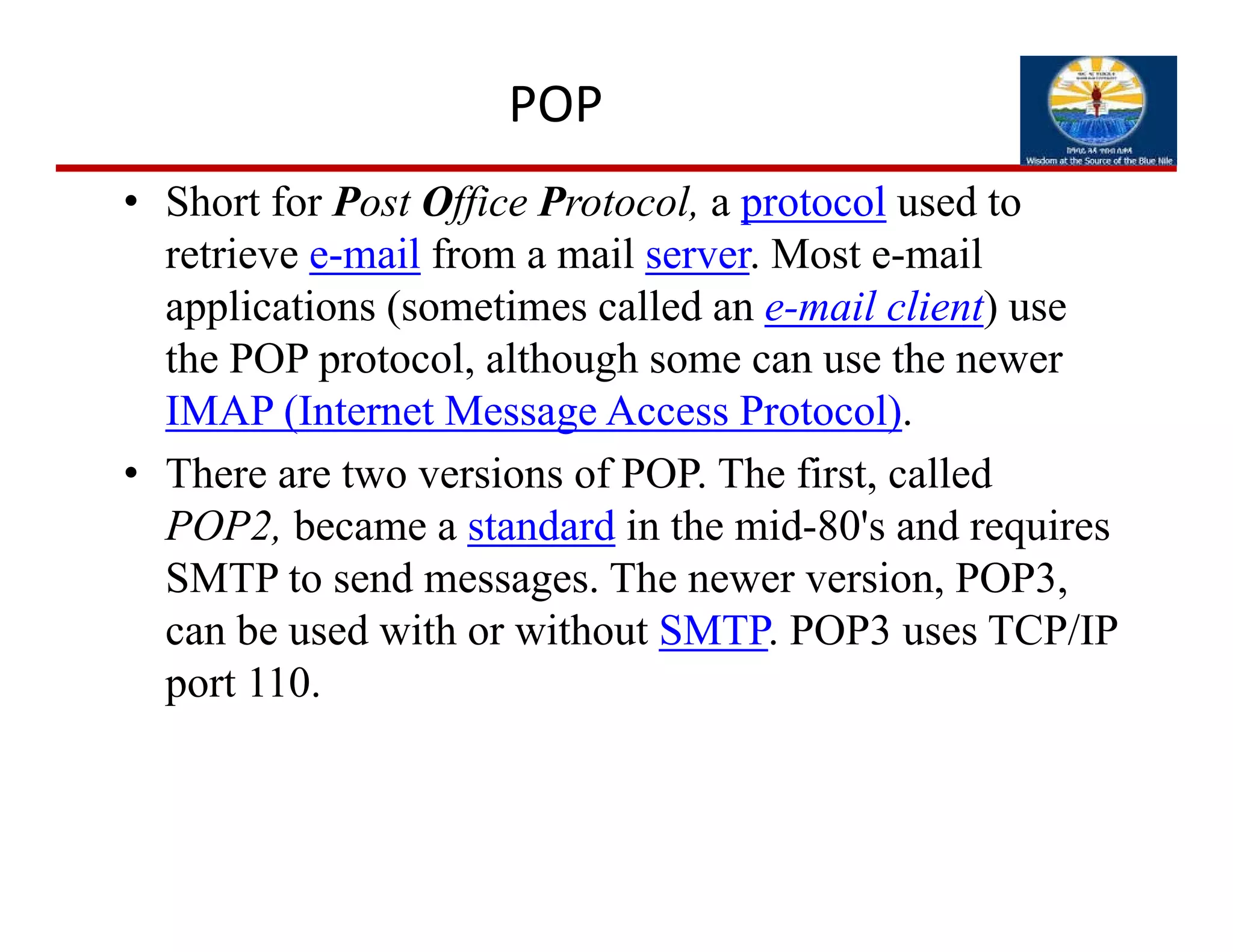 POP
• Short for Post Office Protocol, a protocol used to
retrieve e-mail from a mail server. Most e-mail
applications (sometimes called an e-mail client) use
the POP protocol, although some can use the newer
IMAP (Internet Message Access Protocol).
• There are two versions of POP. The first, called
POP2, became a standard in the mid-80's and requires
SMTP to send messages. The newer version, POP3,
can be used with or without SMTP. POP3 uses TCP/IP
port 110.
 