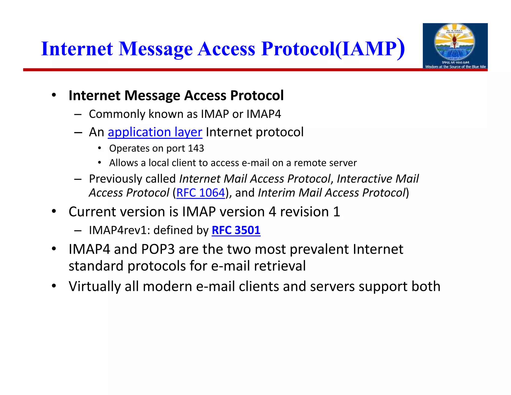 Internet Message Access Protocol(IAMP)
• Internet Message Access Protocol
– Commonly known as IMAP or IMAP4
– An application layer Internet protocol
• Operates on port 143
• Allows a local client to access e‐mail on a remote server
– Previously called Internet Mail Access Protocol, Interactive Mail 
Access Protocol (RFC 1064), and Interim Mail Access Protocol) 
• Current version is IMAP version 4 revision 1
– IMAP4rev1: defined by RFC 3501
• IMAP4 and POP3 are the two most prevalent Internet 
standard protocols for e‐mail retrieval
• Virtually all modern e‐mail clients and servers support both
 