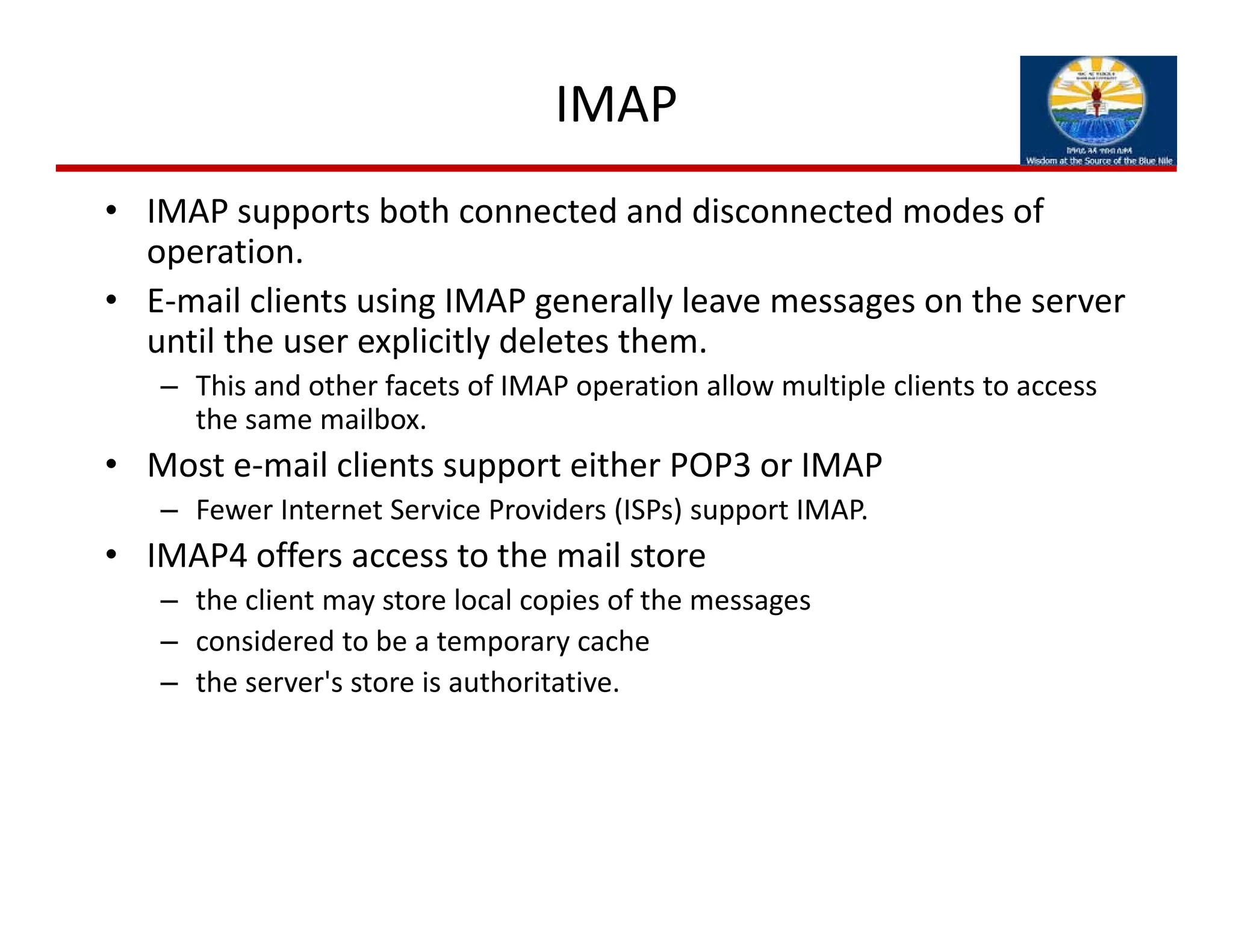 IMAP
• IMAP supports both connected and disconnected modes of 
operation. 
• E‐mail clients using IMAP generally leave messages on the server 
until the user explicitly deletes them. 
– This and other facets of IMAP operation allow multiple clients to access 
the same mailbox. 
• Most e‐mail clients support either POP3 or IMAP
– Fewer Internet Service Providers (ISPs) support IMAP. 
• IMAP4 offers access to the mail store
– the client may store local copies of the messages
– considered to be a temporary cache
– the server's store is authoritative.
 