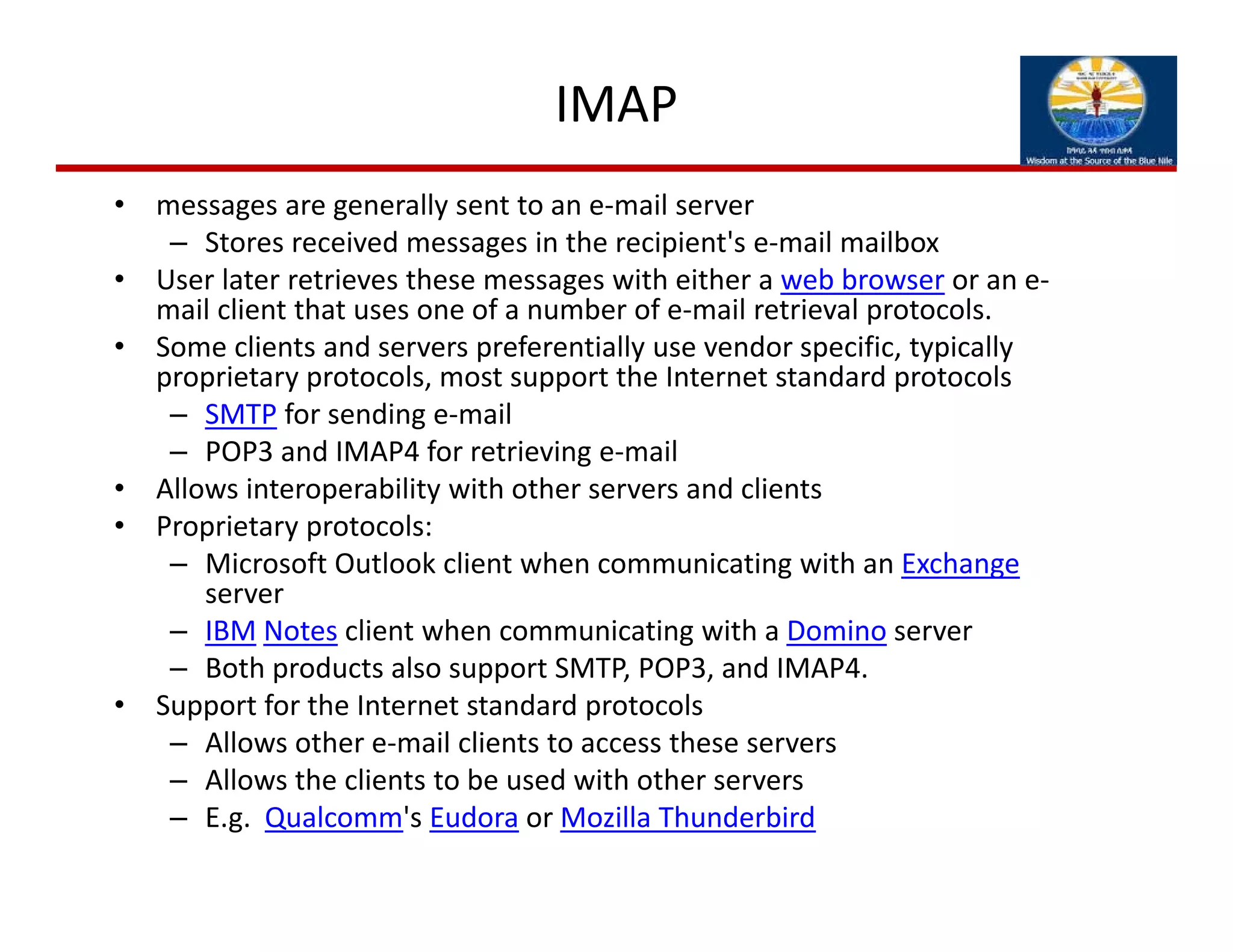 IMAP
• messages are generally sent to an e‐mail server
– Stores received messages in the recipient's e‐mail mailbox
• User later retrieves these messages with either a web browser or an e‐
mail client that uses one of a number of e‐mail retrieval protocols. 
• Some clients and servers preferentially use vendor specific, typically 
proprietary protocols, most support the Internet standard protocols 
– SMTP for sending e‐mail
– POP3 and IMAP4 for retrieving e‐mail
• Allows interoperability with other servers and clients
• Proprietary protocols:
– Microsoft Outlook client when communicating with an Exchange
server
– IBM Notes client when communicating with a Domino server
– Both products also support SMTP, POP3, and IMAP4. 
• Support for the Internet standard protocols
– Allows other e‐mail clients to access these servers
– Allows the clients to be used with other servers
– E.g.  Qualcomm's Eudora or Mozilla Thunderbird
 