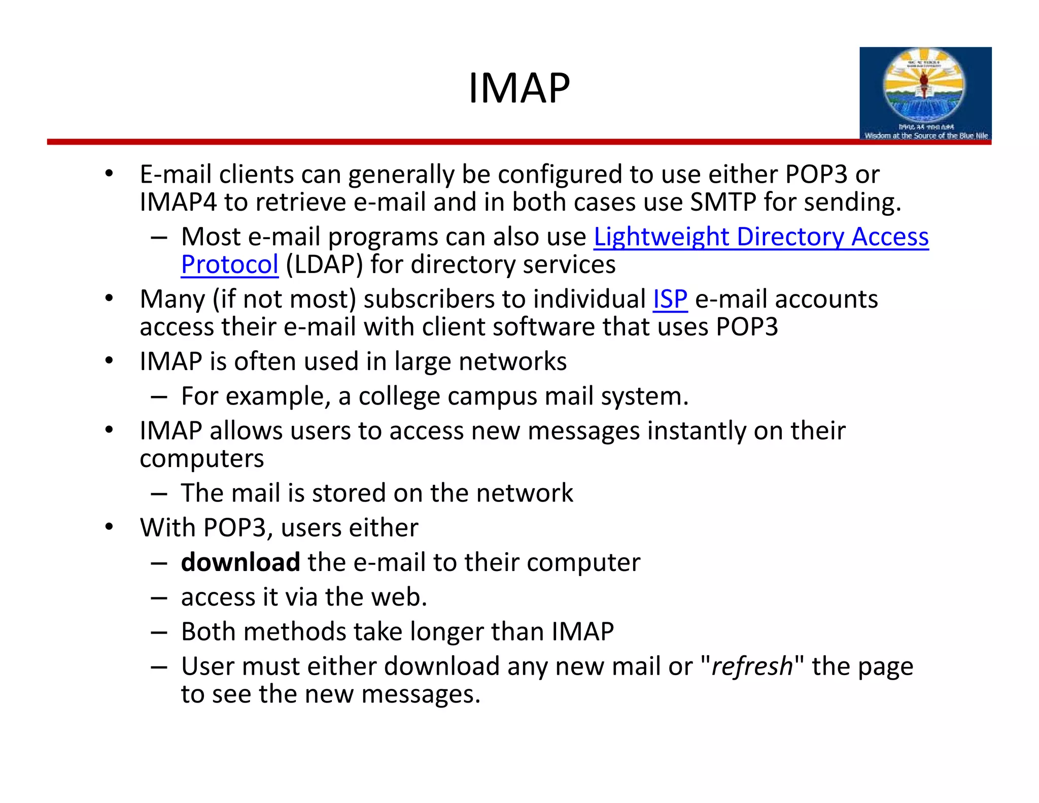 IMAP
• E‐mail clients can generally be configured to use either POP3 or 
IMAP4 to retrieve e‐mail and in both cases use SMTP for sending. 
– Most e‐mail programs can also use Lightweight Directory Access 
Protocol (LDAP) for directory services
• Many (if not most) subscribers to individual ISP e‐mail accounts 
access their e‐mail with client software that uses POP3
• IMAP is often used in large networks
– For example, a college campus mail system. 
• IMAP allows users to access new messages instantly on their 
computers
– The mail is stored on the network 
• With POP3, users either
– download the e‐mail to their computer
– access it via the web. 
– Both methods take longer than IMAP
– User must either download any new mail or "refresh" the page 
to see the new messages.
 