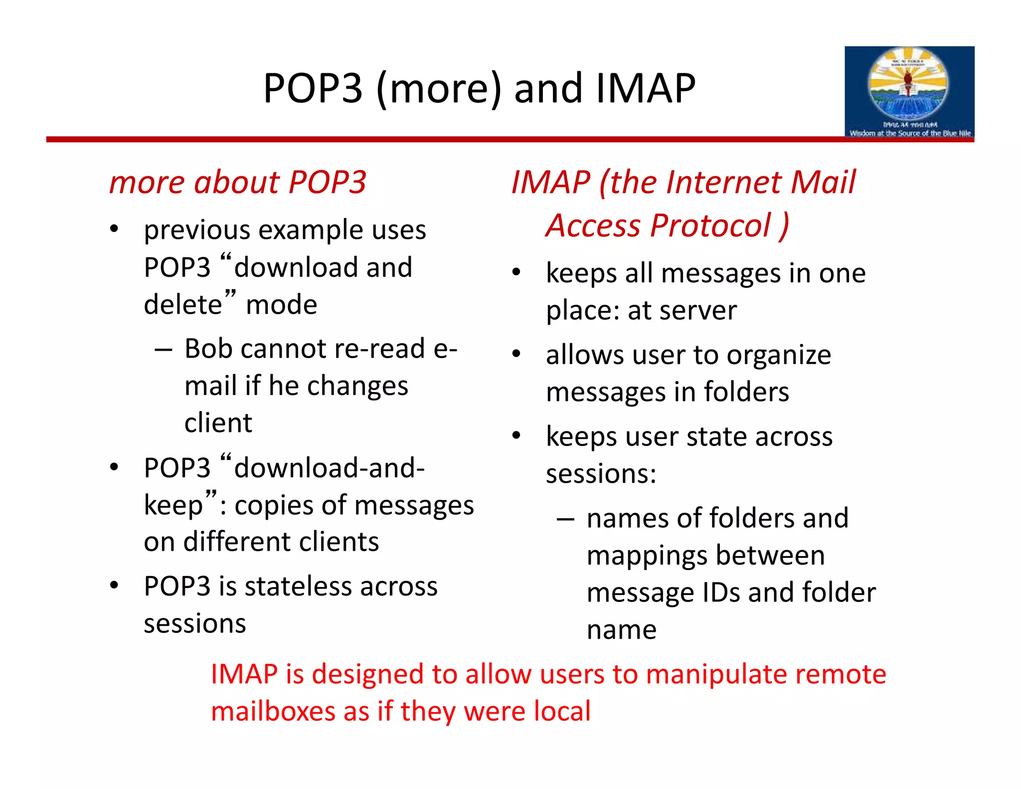 POP3 (more) and IMAP
more about POP3
• previous example uses 
POP3 “download and 
delete” mode
– Bob cannot re‐read e‐
mail if he changes 
client
• POP3 “download‐and‐
keep”: copies of messages 
on different clients
• POP3 is stateless across 
sessions
IMAP (the Internet Mail 
Access Protocol )
• keeps all messages in one 
place: at server
• allows user to organize 
messages in folders
• keeps user state across 
sessions:
– names of folders and 
mappings between 
message IDs and folder 
name
IMAP is designed to allow users to manipulate remote
mailboxes as if they were local
 