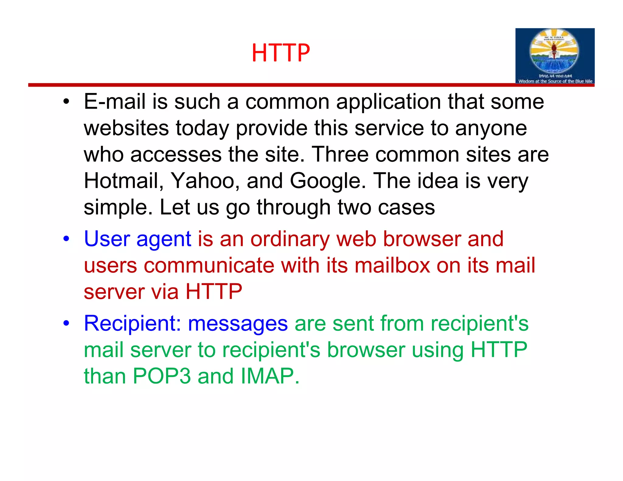 HTTP
• E-mail is such a common application that some
websites today provide this service to anyone
who accesses the site. Three common sites are
Hotmail, Yahoo, and Google. The idea is very
simple. Let us go through two cases
• User agent is an ordinary web browser and
users communicate with its mailbox on its mail
server via HTTP
• Recipient: messages are sent from recipient's
mail server to recipient's browser using HTTP
than POP3 and IMAP.
 