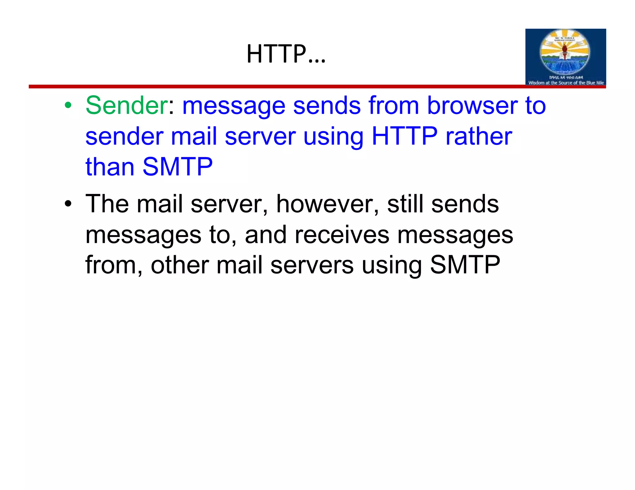 HTTP…
• Sender: message sends from browser to
sender mail server using HTTP rather
than SMTP
• The mail server, however, still sends
messages to, and receives messages
from, other mail servers using SMTP
 