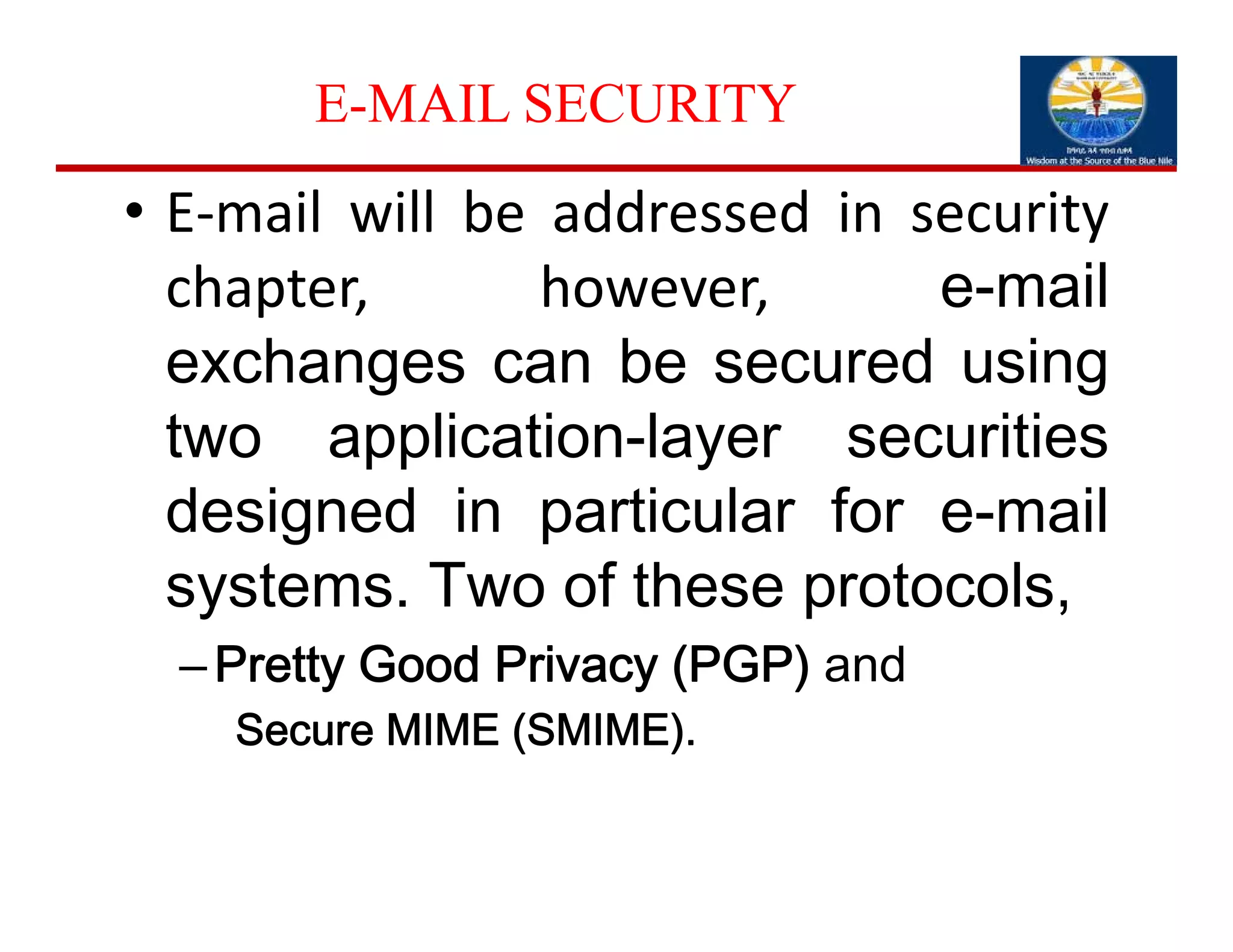 E-MAIL SECURITY
• E‐mail will be addressed in security
chapter, however, e-mail
exchanges can be secured using
two application-layer securities
designed in particular for e-mail
systems. Two of these protocols,
–Pretty Good Privacy (PGP) and
Secure MIME (SMIME).
 