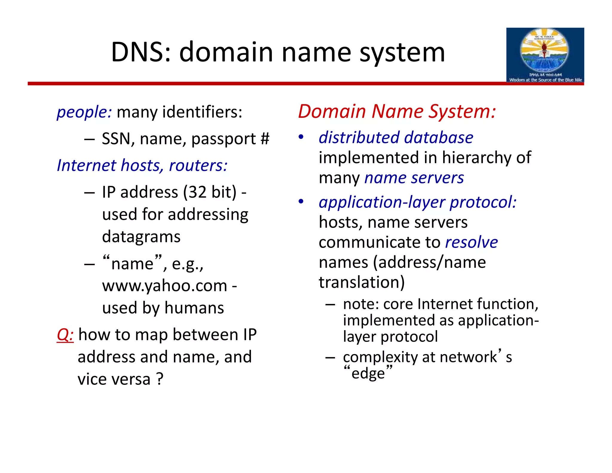 DNS: domain name system
people: many identifiers:
– SSN, name, passport #
Internet hosts, routers:
– IP address (32 bit) ‐
used for addressing 
datagrams
– “name”, e.g., 
www.yahoo.com ‐
used by humans
Q: how to map between IP 
address and name, and 
vice versa ?
Domain Name System:
• distributed database
implemented in hierarchy of 
many name servers
• application‐layer protocol:
hosts, name servers 
communicate to resolve
names (address/name 
translation)
– note: core Internet function, 
implemented as application‐
layer protocol
– complexity at network’s 
“edge”
 