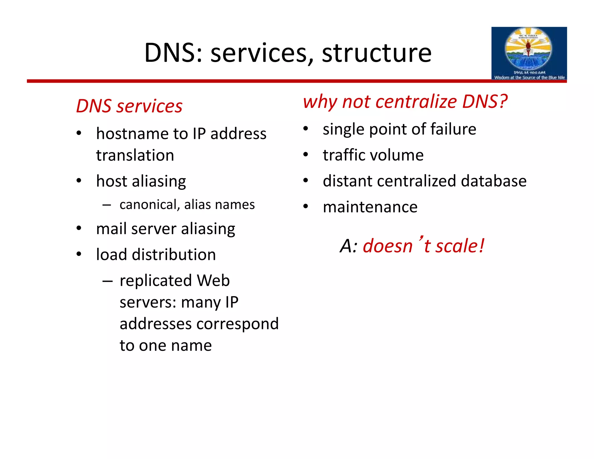 DNS: services, structure 
why not centralize DNS?
• single point of failure
• traffic volume
• distant centralized database
• maintenance
DNS services
• hostname to IP address 
translation
• host aliasing
– canonical, alias names
• mail server aliasing
• load distribution
– replicated Web 
servers: many IP 
addresses correspond 
to one name
A: doesn’t scale!
 