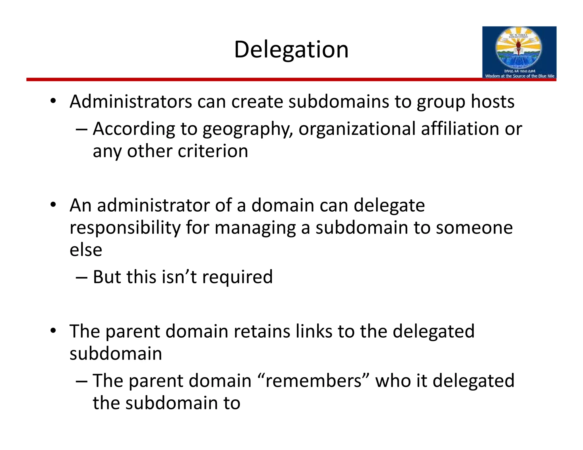 Delegation
• Administrators can create subdomains to group hosts
– According to geography, organizational affiliation or 
any other criterion
• An administrator of a domain can delegate 
responsibility for managing a subdomain to someone 
else
– But this isn’t required
• The parent domain retains links to the delegated 
subdomain
– The parent domain “remembers” who it delegated 
the subdomain to
 