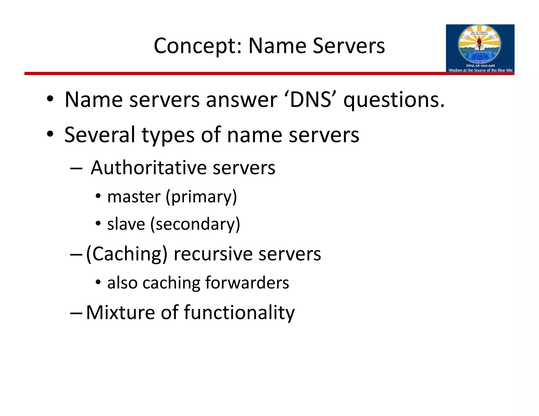 Concept: Name Servers
• Name servers answer ‘DNS’ questions. 
• Several types of name servers
– Authoritative servers
• master (primary)
• slave (secondary)
–(Caching) recursive servers
• also caching forwarders
–Mixture of functionality
 